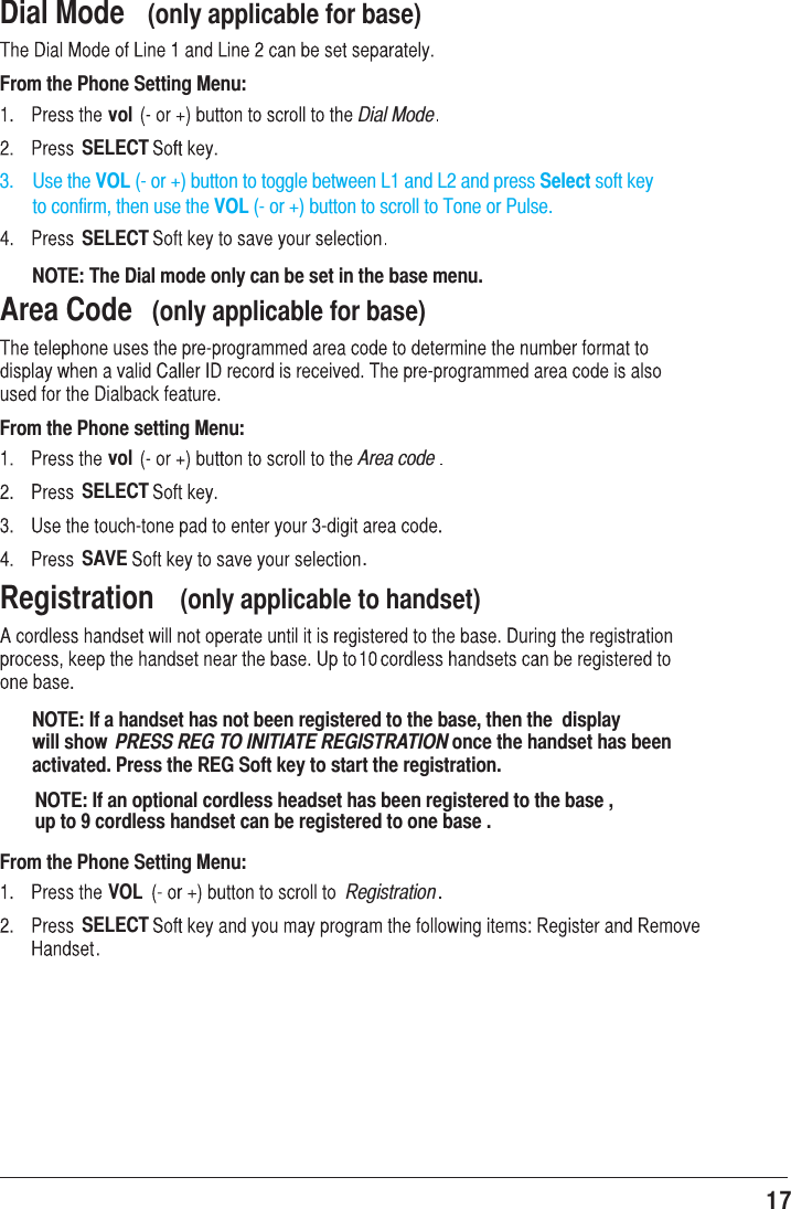 17 Dial Mode  (only applicable for base)From the Phone Setting Menu:vol Dial ModeSELECT3.    Use the VOL (- or +) button to toggle between L1 and L2 and press Select soft key        to confirm, then use the VOL (- or +) button to scroll to Tone or Pulse.SELECTNOTE: The Dial mode only can be set in the base menu.Area Code  (only applicable for base)From the Phone setting Menu:vol Area codeSELECTSAVE .Registration  (only applicable to handset)NOTE: If a handset has not been registered to the base, then the  display will show  PRESS REG TO INITIATE REGISTRATION once the handset has been activated. Press the REG Soft key to start the registration.From the Phone Setting Menu:VOL RegistrationSELECTNOTE: If an optional cordless headset has been registered to the base , up to 9 cordless handset can be registered to one base .