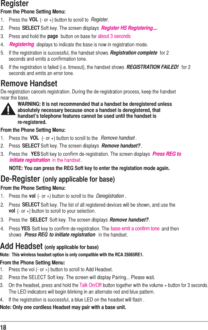 RegisterFrom the Phone Setting Menu:VOL RegisterSELECT Register HS Registering....page about 3 secondsRegisteringRegistration completeﬁREGISTRATION FAILED!Remove HandsetWARNING: It is not recommended that a handset be deregistered unless absolutely necessary because once a handset is deregistered, that handset’s telephone features cannot be used until the handset is   re-registered.From the Phone Setting Menu:VOL Remove handsetSELECT Remove handset?YES ﬁPress REG to initiate registrationNOTE: You can press the REG Soft key to enter the registation mode again.De-Register (only applicable for base)From the Phone Setting Menu:vol DeregistrationSELECTvolSELECT Remove handset?YES ﬁbase emit a confirm tonePress REG to initiate registration18Add Headset (only applicable for base)Note:  This wireless headset option is only compatible with the RCA 25065RE1. From the Phone Setting Menu:Note: Only one cordless Headset may pair with a base unit.Talk On/Off