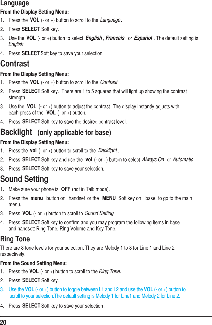 20LanguageFrom the Display Setting Menu:VOL LanguageSELECTVOL English , Francais Espa ol|EnglishSELECTContrastFrom the Display Setting Menu:VOL ContrastSELECTVOLVOLSELECTBacklight  (only applicable for base)From the Display Setting Menu:vol BacklightSELECT vol Always On AutomaticSELECTSound SettingOFFmenu MENUVOL Sound SettingSELECT ﬁRing ToneFrom the Sound Setting Menu:VOL Ring ToneSELECT3.    Use the VOL (- or +) button to toggle between L1 and L2 and use the VOL (- or +) button to         scroll to your selection.The default setting is Melody 1 for Line1 and Melody 2 for Line 2.SELECT