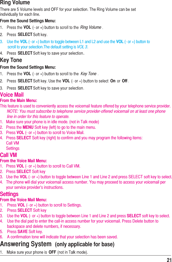 21Ring VolumeFrom the Sound Settings Menu:VOL Ring VolumeSELECT3.    Use the VOL (- or +) button to toggle between L1 and L2 and use the VOL (- or +) button to         scroll to your selection.The default setting is VOL 3.SELECTThis feature is used to conveniently access the voicemail feature offered by your telephone service provider.       NOTE: You must subscribe to telephone service provider-offered voicemail on at least one phone        line in order for this feature to operate.1.   Make sure your phone is in idle mode. (not in Talk mode)2.   Press the MENU Soft key (left) to go to the main menu.3.   Press VOL (- or +) button to scroll to Voice Mail.4.   Press SELECT Soft key (right) to confirm and you may program the following items:      Call VM      SettingsCall VMFrom the Voice Mail Menu:1.   Press VOL (- or +) button to scroll to Call VM.2.   Press SELECT Soft key3.   Use the VOL (- or +) button to toggle between Line 1 and Line 2 and press SELECT soft key to select.4.   The phone will dial your voicemail access number. You may proceed to access your voicemail per       your service provider’s instructions.SettingsFrom the Voice Mail Menu:1.    Press VOL (- or +) button to scroll to Settings.2.    Press SELECT Soft key3.    Use the VOL (- or +) button to toggle between Line 1 and Line 2 and press SELECT soft key to select.4.    Use the dial pad to enter the call-in access number for your voicemail. Press Delete button to        backspace and delete numbers, if necessary.5.    Press SAVE Soft key.6.    A confirmation tone will indicate that your selection has been saved.Key ToneFrom the Sound Settings Menu:Voice MailFrom the Main Menu:VOL Key ToneSELECT VOL On OffSELECTAnswering System  (only applicable for base)OFF