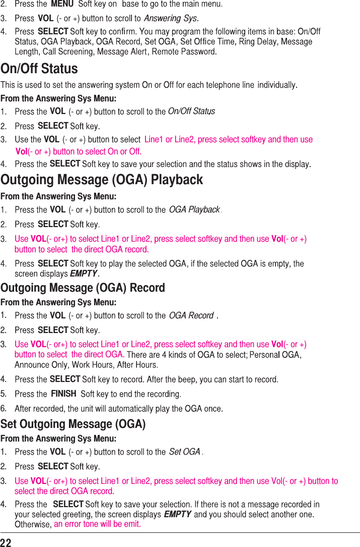 22Outgoing Message (OGA) PlaybackFrom the Answering Sys Menu:VOL OGA PlaybackSELECTUse VOL(- or+) to select Line1 or Line2, press select softkey and then use Vol(- or +) button to select  the direct OGA record.Use VOL(- or+) to select Line1 or Line2, press select softkey and then use Vol(- or +) button to select  the direct OGA.Use VOL(- or+) to select Line1 or Line2, press select softkey and then use Vol(- or +) button to select the direct OGA record.an error tone will be emit.SELECTEMPTYOutgoing Message (OGA) RecordFrom the Answering Sys Menu:VOL1.2.3.1.2.3.4.4.5.6.OGA RecordSELECTSELECTFINISHSet Outgoing Message (OGA)From the Answering Sys Menu:VOL Set OGASELECTSELECTEMPTYMENUVOL Answering Sys.fiSELECTOn/Off StatusFrom the Answering Sys Menu:VOL On/Off StatusSELECTVOL Line1 or Line2, press select softkey and then use SELECTfiVol(- or +) button to select On or Off.