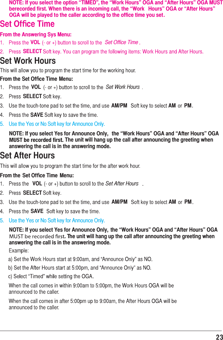 23 Set Work HoursFrom the Set Ofﬁce Time Menu:VOL Set Work HoursSELECTAM/PM AM PMSAVE5.    Use the Yes or No Soft key for Announce Only.5.    Use the Yes or No Soft key for Announce Only.NOTE: If you select Yes for Announce Only,  the “Work Hours” OGA and “After Hours” OGA The unit will hang up the call after announcing the greeting when answering the call is in the answering mode.Set After HoursFrom the Set Ofﬁce Time  Menu:VOL Set After HoursSELECTAM/PM AM PMSAVENOTE: If you select Yes for Announce Only,  the “Work Hours” OGA and “After Hours” OGA . The unit will hang up the call after announcing the greeting when answering the call is in the answering mode.NOTE: If you select the option “TIMED”, the “Work Hours” OGA and “After Hours” OGA MUST  berecorded first. When there is an incoming call, the “Work  Hours” OGA or “After Hours” OGA will be played to the caller according to the office time you set.Set Ofﬁce TimeFrom the Answering Sys Menu:VOL Set Office TimeSELECT