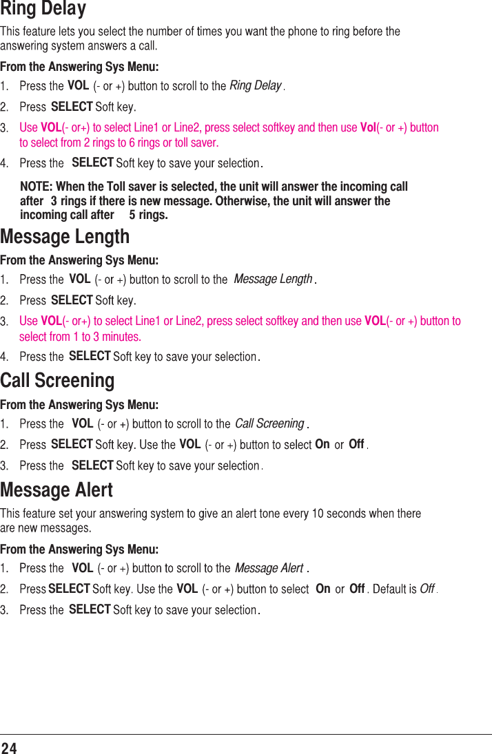 24Ring DelayFrom the Answering Sys Menu:VOL Ring DelaySELECTSELECTNOTE: When the Toll saver is selected, the unit will answer the incoming call after  3 rings if there is new message. Otherwise, the unit will answer the incoming call after  5 rings.Message LengthFrom the Answering Sys Menu:VOL Message LengthSELECTSELECTCall ScreeningFrom the Answering Sys Menu:VOL Call ScreeningSELECT VOL On OffSELECTMessage AlertFrom the Answering Sys Menu:VOL Message AlertSELECT VOL On Off OffSELECTUse VOL(- or+) to select Line1 or Line2, press select softkey and then use Vol(- or +) button to select from 2 rings to 6 rings or toll saver.Use VOL(- or+) to select Line1 or Line2, press select softkey and then use VOL(- or +) button to select from 1 to 3 minutes.