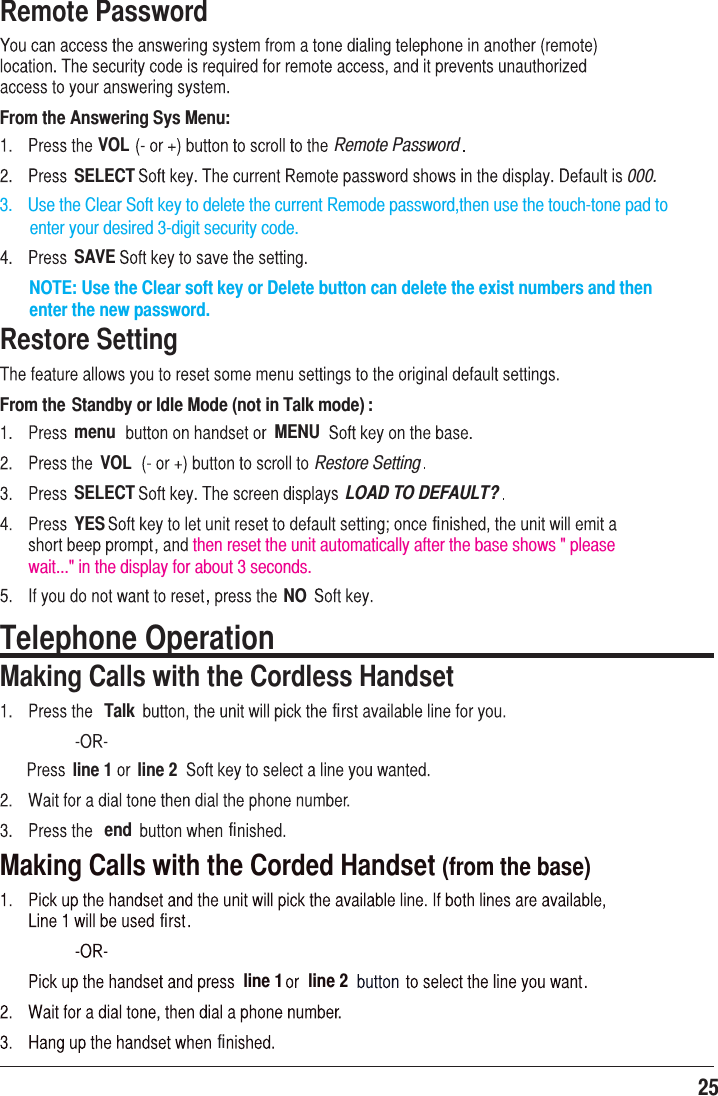 25 Remote PasswordFrom the Answering Sys Menu:VOL Remote PasswordSELECT 000.SAVERestore SettingFrom the Standby or Idle Mode (not in Talk mode) :menu MENUVOL Restore SettingSELECT LOAD TO DEFAULT?YESthen reset the unit automatically after the base shows &quot; please NOTE: Use the Clear soft key or Delete button can delete the exist numbers and then enter the new password.wait...&quot; in the display for about 3 seconds.NOTelephone OperationMaking Calls with the Cordless HandsetTalkline 1 line 2endMaking Calls with the Corded Handset (from the base)line 1 line 2fififififi3.    Use the Clear Soft key to delete the current Remode password,then use the touch-tone pad to        enter your desired 3-digit security code.