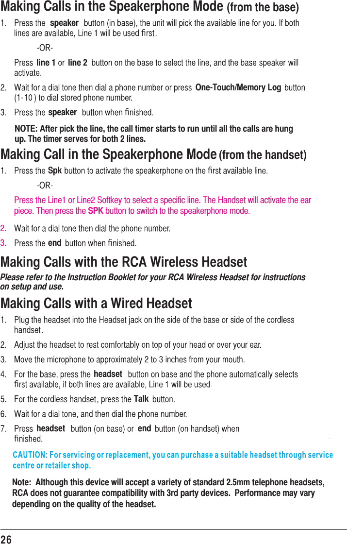 26Making Calls in the Speakerphone Mode (from the base)speakerﬁline 1 line 2One-Touch/Memory Logspeaker ﬁNOTE: After pick the line, the call timer starts to run until all the calls are hung up. The timer serves for both 2 lines.Making Call in the Speakerphone Mode (from the handset)Spk ﬁPress the Line1 or Line2 Softkey to select a specific line. The Handset will activate the ear piece. Then press the SPK button to switch to the speakerphone mode.end ﬁMaking Calls with a Wired HeadsetheadsetﬁTalkheadset endﬁNote:  Although this device will accept a variety of standard 2.5mm telephone headsets,  RCA does not guarantee compatibility with 3rd party devices.  Performance may vary depending on the quality of the headset. .Making Calls with the RCA Wireless HeadsetPlease refer to the Instruction Booklet for your RCA Wireless Headset for instructionson setup and use.2.3.