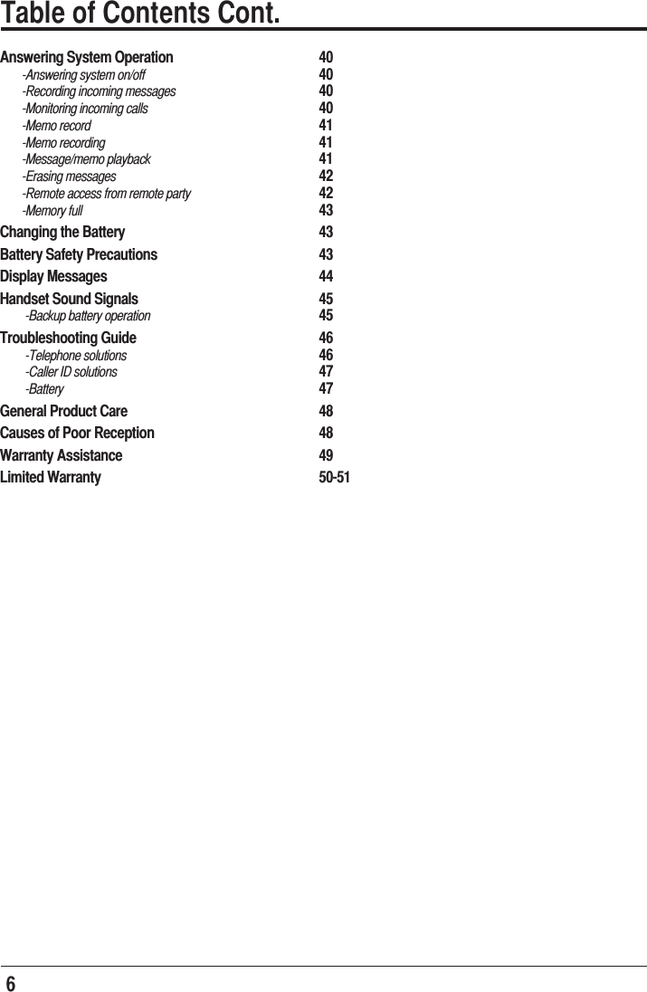 6  Table of Contents Cont.Answering System Operation       40       -Answering system on/off       40       -Recording incoming messages       40       -Monitoring incoming calls       40       -Memo record     41       -Memo recording     41       -Message/memo playback       41       -Erasing messages     42       -Remote access from remote party      42       -Memory full     43Changing the Battery     43Battery Safety Precautions       43Display Messages     44Handset Sound Signals       45        -Backup battery operation       45Troubleshooting Guide    46        -Telephone solutions     46        -Caller ID solutions         47        -Battery     47General Product Care       48Causes of Poor Reception       48Warranty Assistance     49Limited Warranty     50-51           