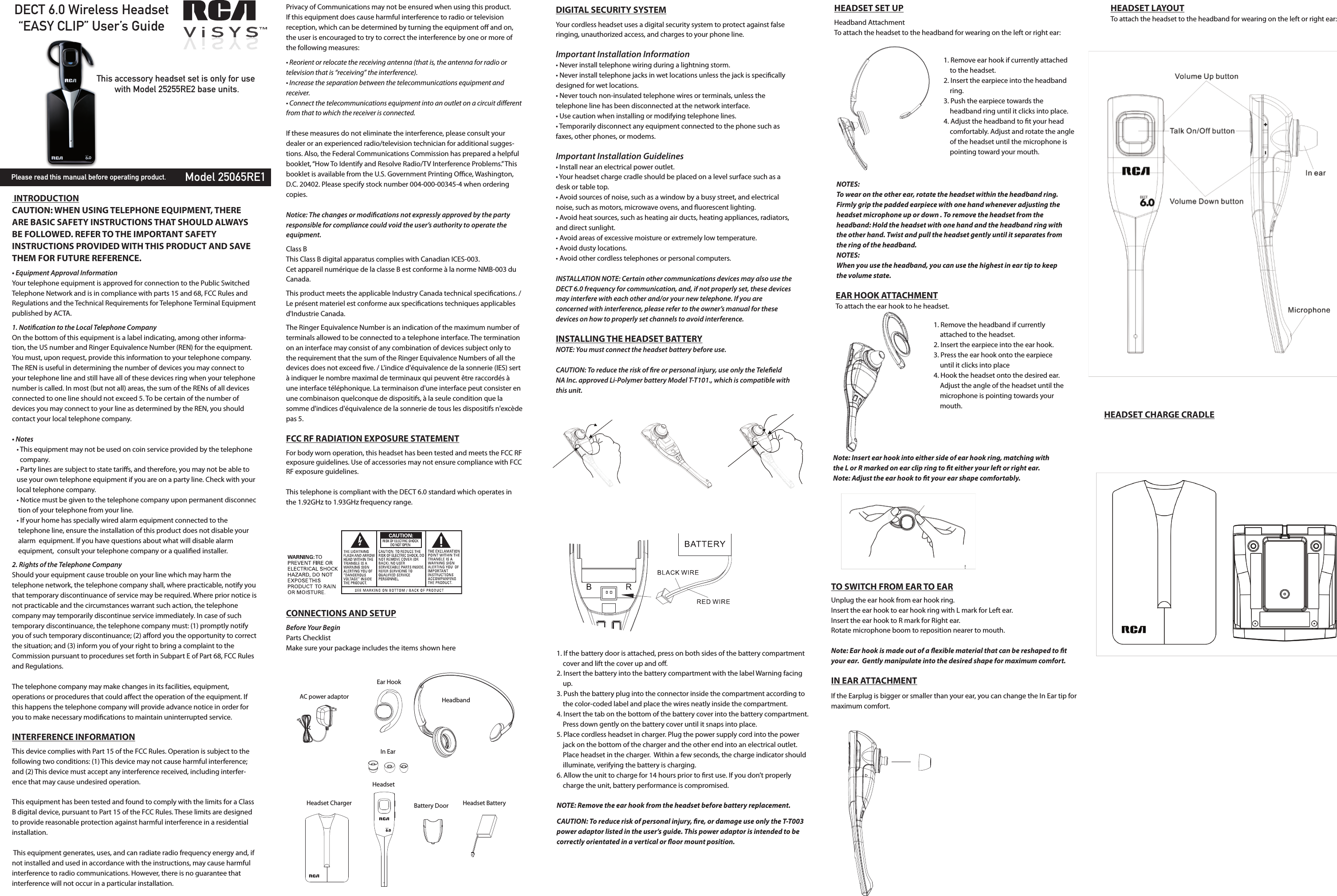 DECT 6.0 Wireless Headset“EASY CLIP” User’s GuideModel 25065RE1This accessory headset set is only for use with Model 25255RE2 base units.Please read this manual before operating product. INTRODUCTIONCAUTION: WHEN USING TELEPHONE EQUIPMENT, THERE ARE BASIC SAFETY INSTRUCTIONS THAT SHOULD ALWAYS BE FOLLOWED. REFER TO THE IMPORTANT SAFETY INSTRUCTIONS PROVIDED WITH THIS PRODUCT AND SAVE THEM FOR FUTURE REFERENCE.                                                           • Equipment Approval InformationYour telephone equipment is approved for connection to the Public Switched Telephone Network and is in compliance with parts 15 and 68, FCC Rules and Regulations and the Technical Requirements for Telephone Terminal Equipment published by ACTA.1. Notication to the Local Telephone CompanyOn the bottom of this equipment is a label indicating, among other informa-tion, the US number and Ringer Equivalence Number (REN) for the equipment. You must, upon request, provide this information to your telephone company.The REN is useful in determining the number of devices you may connect to your telephone line and still have all of these devices ring when your telephone number is called. In most (but not all) areas, the sum of the RENs of all devices connected to one line should not exceed 5. To be certain of the number of devices you may connect to your line as determined by the REN, you should contact your local telephone company.• Notes    • This equipment may not be used on coin service provided by the telephone         company.   • Party lines are subject to state tariﬀs, and therefore, you may not be able to     use your own telephone equipment if you are on a party line. Check with your     local telephone company.   • Notice must be given to the telephone company upon permanent disconnec     tion of your telephone from your line.   • If your home has specially wired alarm equipment connected to the           telephone line, ensure the installation of this product does not disable your      alarm  equipment. If you have questions about what will disable alarm           equipment,  consult your telephone company or a qualied installer.2. Rights of the Telephone Company Should your equipment cause trouble on your line which may harm the telephone network, the telephone company shall, where practicable, notify you that temporary discontinuance of service may be required. Where prior notice is not practicable and the circumstances warrant such action, the telephone company may temporarily discontinue service immediately. In case of such temporary discontinuance, the telephone company must: (1) promptly notify you of such temporary discontinuance; (2) aﬀord you the opportunity to correct the situation; and (3) inform you of your right to bring a complaint to the Commission pursuant to procedures set forth in Subpart E of Part 68, FCC Rules and Regulations.The telephone company may make changes in its facilities, equipment, operations or procedures that could aﬀect the operation of the equipment. If this happens the telephone company will provide advance notice in order for you to make necessary modications to maintain uninterrupted service.INTERFERENCE INFORMATIONThis device complies with Part 15 of the FCC Rules. Operation is subject to the following two conditions: (1) This device may not cause harmful interference; and (2) This device must accept any interference received, including interfer-ence that may cause undesired operation.This equipment has been tested and found to comply with the limits for a Class B digital device, pursuant to Part 15 of the FCC Rules. These limits are designed to provide reasonable protection against harmful interference in a residential installation. This equipment generates, uses, and can radiate radio frequency energy and, if not installed and used in accordance with the instructions, may cause harmful interference to radio communications. However, there is no guarantee that interference will not occur in a particular installation.Privacy of Communications may not be ensured when using this product.If this equipment does cause harmful interference to radio or television reception, which can be determined by turning the equipment oﬀ and on, the user is encouraged to try to correct the interference by one or more of the following measures:• Reorient or relocate the receiving antenna (that is, the antenna for radio or television that is “receiving” the interference).• Increase the separation between the telecommunications equipment and receiver.• Connect the telecommunications equipment into an outlet on a circuit diﬀerent from that to which the receiver is connected.If these measures do not eliminate the interference, please consult your dealer or an experienced radio/television technician for additional sugges-tions. Also, the Federal Communications Commission has prepared a helpful booklet, “How To Identify and Resolve Radio/TV Interference Problems.” This booklet is available from the U.S. Government Printing Oce, Washington, D.C. 20402. Please specify stock number 004-000-00345-4 when ordering copies.Notice: The changes or modications not expressly approved by the party responsible for compliance could void the user’s authority to operate the equipment.Class BThis Class B digital apparatus complies with Canadian ICES-003.Cet appareil numérique de la classe B est conforme à la norme NMB-003 du Canada.This product meets the applicable Industry Canada technical specications. / Le présent materiel est conforme aux specications techniques applicables d&apos;Industrie Canada.The Ringer Equivalence Number is an indication of the maximum number of terminals allowed to be connected to a telephone interface. The termination on an interface may consist of any combination of devices subject only to the requirement that the sum of the Ringer Equivalence Numbers of all the devices does not exceed ve. / L&apos;indice d&apos;équivalence de la sonnerie (IES) sert à indiquer le nombre maximal de terminaux qui peuvent être raccordés à une interface téléphonique. La terminaison d&apos;une interface peut consister en une combinaison quelconque de dispositifs, à la seule condition que la somme d&apos;indices d&apos;équivalence de la sonnerie de tous les dispositifs n&apos;excède pas 5.FCC RF RADIATION EXPOSURE STATEMENTFor body worn operation, this headset has been tested and meets the FCC RF exposure guidelines. Use of accessories may not ensure compliance with FCC RF exposure guidelines.This telephone is compliant with the DECT 6.0 standard which operates in the 1.92GHz to 1.93GHz frequency range.CONNECTIONS AND SETUP                                                                  Before Your BeginParts ChecklistMake sure your package includes the items shown hereAC power adaptorEar HookHeadbandIn EarHeadset ChargerHeadsetBattery Door Headset Battery1. If the battery door is attached, press on both sides of the battery compartment          cover and lift the cover up and oﬀ.2. Insert the battery into the battery compartment with the label Warning facing      up. 3. Push the battery plug into the connector inside the compartment according to      the color-coded label and place the wires neatly inside the compartment.4. Insert the tab on the bottom of the battery cover into the battery compartment.      Press down gently on the battery cover until it snaps into place.5. Place cordless headset in charger. Plug the power supply cord into the power      jack on the bottom of the charger and the other end into an electrical outlet.      Place headset in the charger.  Within a few seconds, the charge indicator should      illuminate, verifying the battery is charging.6. Allow the unit to charge for 14 hours prior to rst use. If you don’t properly      charge the unit, battery performance is compromised.NOTE: Remove the ear hook from the headset before battery replacement.CAUTION: To reduce risk of personal injury, re, or damage use only the T-T003 power adaptor listed in the user’s guide. This power adaptor is intended to be correctly orientated in a vertical or oor mount position.HEADSET SET UPHeadband AttachmentTo attach the headset to the headband for wearing on the left or right ear:   1. Remove ear hook if currently attached        to the headset.2. Insert the earpiece into the headband      ring.3. Push the earpiece towards the      headband ring until it clicks into place.4. Adjust the headband to t your head      comfortably. Adjust and rotate the angle      of the headset until the microphone is      pointing toward your mouth. 1. Remove the headband if currently      attached to the headset.2. Insert the earpiece into the ear hook.3. Press the ear hook onto the earpiece      until it clicks into place4. Hook the headset onto the desired ear.      Adjust the angle of the headset until the      microphone is pointing towards your      mouth.  EAR HOOK ATTACHMENTTo attach the ear hook to he headset.NOTES: To wear on the other ear, rotate the headset within the headband ring.Firmly grip the padded earpiece with one hand whenever adjusting the headset microphone up or down . To remove the headset from the headband: Hold the headset with one hand and the headband ring with the other hand. Twist and pull the headset gently until it separates from the ring of the headband. NOTES: When you use the headband, you can use the highest in ear tip to keep the volume state.Note: Insert ear hook into either side of ear hook ring, matching with the L or R marked on ear clip ring to t either your left or right ear.Note: Adjust the ear hook to t your ear shape comfortably.!TO SWITCH FROM EAR TO EARUnplug the ear hook from ear hook ring.Insert the ear hook to ear hook ring with L mark for Left ear.Insert the ear hook to R mark for Right ear. Rotate microphone boom to reposition nearer to mouth.Note: Ear hook is made out of a exible material that can be reshaped to t your ear.  Gently manipulate into the desired shape for maximum comfort.IN EAR ATTACHMENTIf the Earplug is bigger or smaller than your ear, you can change the In Ear tip for maximum comfort.HEADSET LAYOUTTo attach the headset to the headband for wearing on the left or right ear:   HEADSET CHARGE CRADLE   DIGITAL SECURITY SYSTEMYour cordless headset uses a digital security system to protect against false ringing, unauthorized access, and charges to your phone line. Important Installation Information• Never install telephone wiring during a lightning storm.• Never install telephone jacks in wet locations unless the jack is specically designed for wet locations.• Never touch non-insulated telephone wires or terminals, unless the telephone line has been disconnected at the network interface.• Use caution when installing or modifying telephone lines.• Temporarily disconnect any equipment connected to the phone such as faxes, other phones, or modems.Important Installation Guidelines• Install near an electrical power outlet.• Your headset charge cradle should be placed on a level surface such as a desk or table top.• Avoid sources of noise, such as a window by a busy street, and electrical noise, such as motors, microwave ovens, and uorescent lighting.• Avoid heat sources, such as heating air ducts, heating appliances, radiators, and direct sunlight.• Avoid areas of excessive moisture or extremely low temperature.• Avoid dusty locations.• Avoid other cordless telephones or personal computers.INSTALLATION NOTE: Certain other communications devices may also use the DECT 6.0 frequency for communication, and, if not properly set, these devices may interfere with each other and/or your new telephone. If you are concerned with interference, please refer to the owner’s manual for these devices on how to properly set channels to avoid interference.INSTALLING THE HEADSET BATTERYNOTE: You must connect the headset battery before use.CAUTION: To reduce the risk of re or personal injury, use only the Teleeld NA Inc. approved Li-Polymer battery Model T-T101., which is compatible with this unit. 