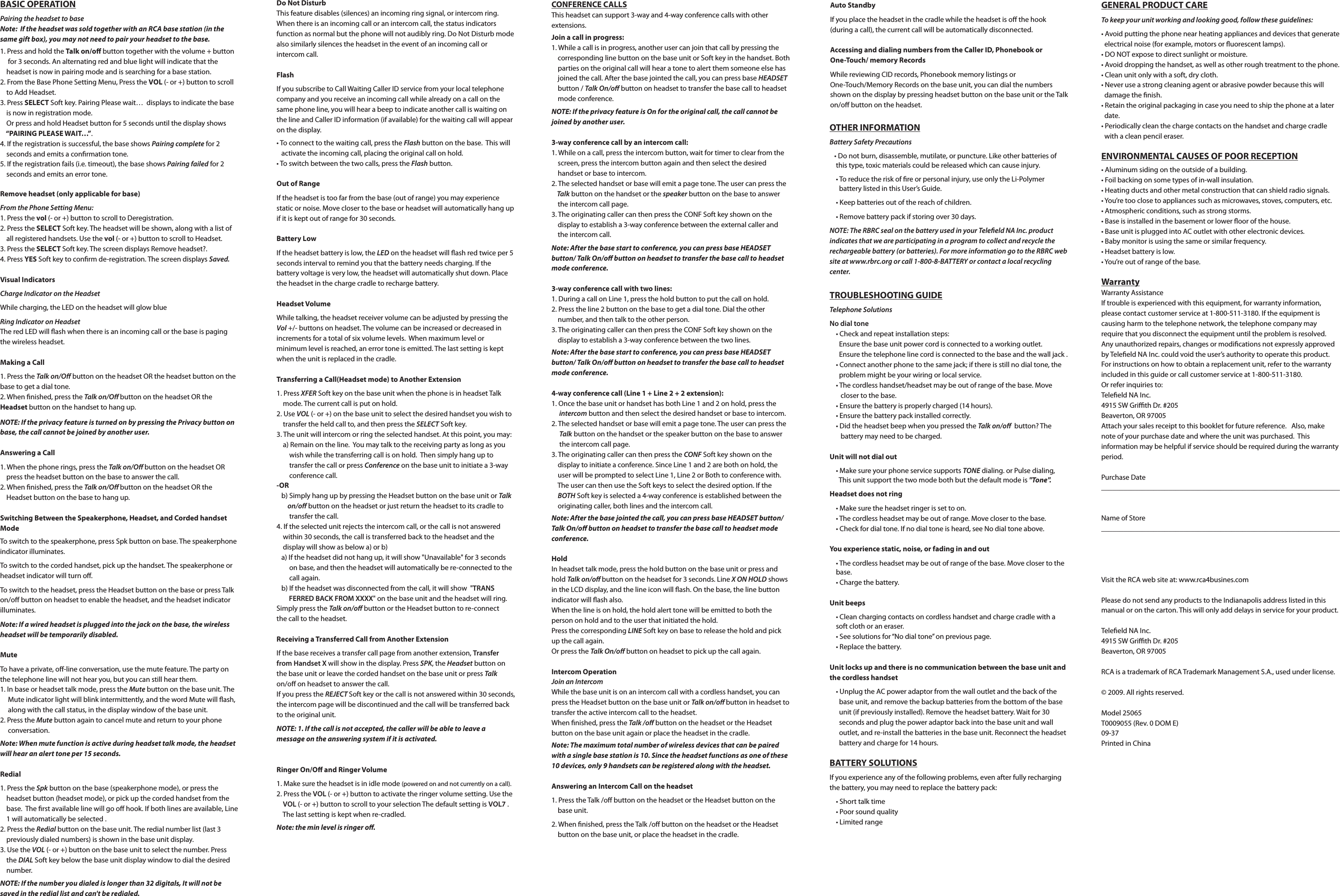 BASIC OPERATIONPairing the headset to baseNote:  If the headset was sold together with an RCA base station (in the same gift box), you may not need to pair your headset to the base. 1. Press and hold the Talk on/o button together with the volume + button       for 3 seconds. An alternating red and blue light will indicate that the            headset is now in pairing mode and is searching for a base station.  2. From the Base Phone Setting Menu, Press the VOL (- or +) button to scroll      to Add Headset.3. Press SELECT Soft key. Pairing Please wait…  displays to indicate the base      is now in registration mode.    Or press and hold Headset button for 5 seconds until the display shows            “PAIRING PLEASE WAIT…”.4. If the registration is successful, the base shows Pairing complete for 2            seconds and emits a conrmation tone.5. If the registration fails (i.e. timeout), the base shows Pairing failed for 2           seconds and emits an error tone.Remove headset (only applicable for base)From the Phone Setting Menu:1. Press the vol (- or +) button to scroll to Deregistration.2. Press the SELECT Soft key. The headset will be shown, along with a list of          all registered handsets. Use the vol (- or +) button to scroll to Headset.3. Press the SELECT Soft key. The screen displays Remove headset?.4. Press YES Soft key to conrm de-registration. The screen displays Saved.Visual IndicatorsCharge Indicator on the HeadsetWhile charging, the LED on the headset will glow blueRing Indicator on HeadsetThe red LED will ash when there is an incoming call or the base is paging the wireless headset.Making a Call1. Press the Talk on/O button on the headset OR the headset button on the base to get a dial tone.2. When nished, press the Talk on/O button on the headset OR the Headset button on the handset to hang up.NOTE: If the privacy feature is turned on by pressing the Privacy button on base, the call cannot be joined by another user.Answering a Call1. When the phone rings, press the Talk on/O button on the headset OR           press the headset button on the base to answer the call.2. When nished, press the Talk on/O button on the headset OR the            Headset button on the base to hang up.Switching Between the Speakerphone, Headset, and Corded handset ModeTo switch to the speakerphone, press Spk button on base. The speakerphone indicator illuminates.To switch to the corded handset, pick up the handset. The speakerphone or headset indicator will turn o.To switch to the headset, press the Headset button on the base or press Talk on/o button on headset to enable the headset, and the headset indicator illuminates.Note: If a wired headset is plugged into the jack on the base, the wireless headset will be temporarily disabled.  MuteTo have a private, o-line conversation, use the mute feature. The party on the telephone line will not hear you, but you can still hear them.1. In base or headset talk mode, press the Mute button on the base unit. The       Mute indicator light will blink intermittently, and the word Mute will ash,       along with the call status, in the display window of the base unit.2. Press the Mute button again to cancel mute and return to your phone             conversation.Note: When mute function is active during headset talk mode, the headset will hear an alert tone per 15 seconds.Redial1. Press the Spk button on the base (speakerphone mode), or press the            headset button (headset mode), or pick up the corded handset from the         base.  The rst available line will go o hook. If both lines are available, Line      1 will automatically be selected .2. Press the Redial button on the base unit. The redial number list (last 3        previously dialed numbers) is shown in the base unit display.3. Use the VOL (- or +) button on the base unit to select the number. Press         the DIAL Soft key below the base unit display window to dial the desired        number.NOTE: If the number you dialed is longer than 32 digitals, It will not be saved in the redial list and can&apos;t be redialed.Do Not DisturbThis feature disables (silences) an incoming ring signal, or intercom ring. When there is an incoming call or an intercom call, the status indicators function as normal but the phone will not audibly ring. Do Not Disturb mode also similarly silences the headset in the event of an incoming call or intercom call.FlashIf you subscribe to Call Waiting Caller ID service from your local telephone company and you receive an incoming call while already on a call on the same phone line, you will hear a beep to indicate another call is waiting on the line and Caller ID information (if available) for the waiting call will appear on the display.• To connect to the waiting call, press the Flash button on the base.  This will     activate the incoming call, placing the original call on hold.• To switch between the two calls, press the Flash button.Out of RangeIf the headset is too far from the base (out of range) you may experience static or noise. Move closer to the base or headset will automatically hang up if it is kept out of range for 30 seconds.Battery LowIf the headset battery is low, the LED on the headset will ash red twice per 5 seconds interval to remind you that the battery needs charging. If the battery voltage is very low, the headset will automatically shut down. Place the headset in the charge cradle to recharge battery.Headset VolumeWhile talking, the headset receiver volume can be adjusted by pressing the Vol +/- buttons on headset. The volume can be increased or decreased in increments for a total of six volume levels.  When maximum level or minimum level is reached, an error tone is emitted. The last setting is kept when the unit is replaced in the cradle.Transferring a Call(Headset mode) to Another Extension1. Press XFER Soft key on the base unit when the phone is in headset Talk            mode. The current call is put on hold.2. Use VOL (- or +) on the base unit to select the desired handset you wish to      transfer the held call to, and then press the SELECT Soft key.3. The unit will intercom or ring the selected handset. At this point, you may:    a) Remain on the line.  You may talk to the receiving party as long as you                wish while the transferring call is on hold.  Then simply hang up to            transfer the call or press Conference on the base unit to initiate a 3-way           conference call.-OR   b) Simply hang up by pressing the Headset button on the base unit or Talk          on/o button on the headset or just return the headset to its cradle to              transfer the call.4. If the selected unit rejects the intercom call, or the call is not answered        within 30 seconds, the call is transferred back to the headset and the        display will show as below a) or b)   a) If the headset did not hang up, it will show &quot;Unavailable&quot; for 3 seconds            on base, and then the headset will automatically be re-connected to the          call again.   b) If the headset was disconnected from the call, it will show  &quot;TRANS           FERRED BACK FROM XXXX&quot; on the base unit and the headset will ring.           Simply press the Talk on/o button or the Headset button to re-connect           the call to the headset.  Receiving a Transferred Call from Another ExtensionIf the base receives a transfer call page from another extension, Transfer from Handset X will show in the display. Press SPK, the Headset button on the base unit or leave the corded handset on the base unit or press Talk on/o on headset to answer the call.If you press the REJECT Soft key or the call is not answered within 30 seconds, the intercom page will be discontinued and the call will be transferred back to the original unit.NOTE: 1. If the call is not accepted, the caller will be able to leave a message on the answering system if it is activated.Ringer On/O and Ringer Volume1. Make sure the headset is in idle mode (powered on and not currently on a call).2. Press the VOL (- or +) button to activate the ringer volume setting. Use the      VOL (- or +) button to scroll to your selection The default setting is VOL7 .           The last setting is kept when re-cradled.Note: the min level is ringer o.CONFERENCE CALLSThis headset can support 3-way and 4-way conference calls with other extensions. Join a call in progress:1. While a call is in progress, another user can join that call by pressing the         corresponding line button on the base unit or Soft key in the handset. Both      parties on the original call will hear a tone to alert them someone else has      joined the call. After the base jointed the call, you can press base HEADSET      button / Talk On/o button on headset to transfer the base call to headset         mode conference.NOTE: If the privacy feature is On for the original call, the call cannot be joined by another user.3-way conference call by an intercom call:1. While on a call, press the intercom button, wait for timer to clear from the           screen, press the intercom button again and then select the desired        handset or base to intercom.2. The selected handset or base will emit a page tone. The user can press the      Talk button on the handset or the speaker button on the base to answer        the intercom call page.3. The originating caller can then press the CONF Soft key shown on the         display to establish a 3-way conference between the external caller and        the intercom call.Note: After the base start to conference, you can press base HEADSET button/ Talk On/o button on headset to transfer the base call to headset mode conference.3-way conference call with two lines:1. During a call on Line 1, press the hold button to put the call on hold.2. Press the line 2 button on the base to get a dial tone. Dial the other        number, and then talk to the other person.3. The originating caller can then press the CONF Soft key shown on the        display to establish a 3-way conference between the two lines.Note: After the base start to conference, you can press base HEADSET button/ Talk On/o button on headset to transfer the base call to headset mode conference.4-way conference call (Line 1 + Line 2 + 2 extension):1. Once the base unit or handset has both Line 1 and 2 on hold, press the            intercom button and then select the desired handset or base to intercom.2. The selected handset or base will emit a page tone. The user can press the       Talk button on the handset or the speaker button on the base to answer          the intercom call page.3. The originating caller can then press the CONF Soft key shown on the        display to initiate a conference. Since Line 1 and 2 are both on hold, the        user will be prompted to select Line 1, Line 2 or Both to conference with.        The user can then use the Soft keys to select the desired option. If the        BOTH Soft key is selected a 4-way conference is established between the        originating caller, both lines and the intercom call.Note: After the base jointed the call, you can press base HEADSET button/ Talk On/o button on headset to transfer the base call to headset mode conference.HoldIn headset talk mode, press the hold button on the base unit or press and hold Talk on/o button on the headset for 3 seconds. Line X ON HOLD shows in the LCD display, and the line icon will ash. On the base, the line button indicator will ash also.When the line is on hold, the hold alert tone will be emitted to both the person on hold and to the user that initiated the hold. Press the corresponding LINE Soft key on base to release the hold and pick up the call again.Or press the Talk On/o button on headset to pick up the call again.Intercom OperationJoin an IntercomWhile the base unit is on an intercom call with a cordless handset, you can press the Headset button on the base unit or Talk on/o button in headset to transfer the active intercom call to the headset.When nished, press the Talk /o button on the headset or the Headset button on the base unit again or place the headset in the cradle.Note: The maximum total number of wireless devices that can be paired with a single base station is 10. Since the headset functions as one of these 10 devices, only 9 handsets can be registered along with the headset. Answering an Intercom Call on the headset1. Press the Talk /o button on the headset or the Headset button on the            base unit.2. When nished, press the Talk /o button on the headset or the Headset           button on the base unit, or place the headset in the cradle.Auto StandbyIf you place the headset in the cradle while the headset is o the hook (during a call), the current call will be automatically disconnected.Accessing and dialing numbers from the Caller ID, Phonebook or One-Touch/ memory RecordsWhile reviewing CID records, Phonebook memory listings or One-Touch/Memory Records on the base unit, you can dial the numbers shown on the display by pressing headset button on the base unit or the Talk on/o button on the headset.OTHER INFORMATIONBattery Safety Precautions   • Do not burn, disassemble, mutilate, or puncture. Like other batteries of            this type, toxic materials could be released which can cause injury.    • To reduce the risk of re or personal injury, use only the Li-Polymer             battery listed in this User’s Guide.    • Keep batteries out of the reach of children.    • Remove battery pack if storing over 30 days.NOTE: The RBRC seal on the battery used in your Teleeld NA Inc. product indicates that we are participating in a program to collect and recycle the rechargeable battery (or batteries). For more information go to the RBRC web site at www.rbrc.org or call 1-800-8-BATTERY or contact a local recycling center.TROUBLESHOOTING GUIDETelephone SolutionsNo dial tone    • Check and repeat installation steps:       Ensure the base unit power cord is connected to a working outlet.       Ensure the telephone line cord is connected to the base and the wall jack .    • Connect another phone to the same jack; if there is still no dial tone, the            problem might be your wiring or local service.    • The cordless handset/headset may be out of range of the base. Move           closer to the base.    • Ensure the battery is properly charged (14 hours).    • Ensure the battery pack installed correctly.     • Did the headset beep when you pressed the Talk on/o  button? The           battery may need to be charged.Unit will not dial out    • Make sure your phone service supports TONE dialing. or Pulse dialing,              This unit support the two mode both but the default mode is &quot;Tone&quot;.Headset does not ring     • Make sure the headset ringer is set to on.    • The cordless headset may be out of range. Move closer to the base.    • Check for dial tone. If no dial tone is heard, see No dial tone above.You experience static, noise, or fading in and out    • The cordless headset may be out of range of the base. Move closer to the       base.    • Charge the battery.Unit beeps    • Clean charging contacts on cordless handset and charge cradle with a            soft cloth or an eraser.    • See solutions for “No dial tone” on previous page.    • Replace the battery.Unit locks up and there is no communication between the base unit and the cordless handset    • Unplug the AC power adaptor from the wall outlet and the back of the          base unit, and remove the backup batteries from the bottom of the base         unit (if previously installed). Remove the headset battery. Wait for 30           seconds and plug the power adaptor back into the base unit and wall         outlet, and re-install the batteries in the base unit. Reconnect the headset        battery and charge for 14 hours.BATTERY SOLUTIONSIf you experience any of the following problems, even after fully recharging the battery, you may need to replace the battery pack:    • Short talk time    • Poor sound quality    • Limited rangeGENERAL PRODUCT CARETo keep your unit working and looking good, follow these guidelines:• Avoid putting the phone near heating appliances and devices that generate   electrical noise (for example, motors or uorescent lamps).• DO NOT expose to direct sunlight or moisture.• Avoid dropping the handset, as well as other rough treatment to the phone.• Clean unit only with a soft, dry cloth. • Never use a strong cleaning agent or abrasive powder because this will         damage the nish.• Retain the original packaging in case you need to ship the phone at a later     date.• Periodically clean the charge contacts on the handset and charge cradle      with a clean pencil eraser.ENVIRONMENTAL CAUSES OF POOR RECEPTION• Aluminum siding on the outside of a building.• Foil backing on some types of in-wall insulation.• Heating ducts and other metal construction that can shield radio signals.• You’re too close to appliances such as microwaves, stoves, computers, etc.• Atmospheric conditions, such as strong storms.• Base is installed in the basement or lower oor of the house.• Base unit is plugged into AC outlet with other electronic devices.• Baby monitor is using the same or similar frequency.• Headset battery is low.• You’re out of range of the base.WarrantyWarranty AssistanceIf trouble is experienced with this equipment, for warranty information, please contact customer service at 1-800-511-3180. If the equipment is causing harm to the telephone network, the telephone company may require that you disconnect the equipment until the problem is resolved.Any unauthorized repairs, changes or modications not expressly approved by Teleeld NA Inc. could void the user’s authority to operate this product. For instructions on how to obtain a replacement unit, refer to the warranty included in this guide or call customer service at 1-800-511-3180.Or refer inquiries to:Teleeld NA Inc.4915 SW Grith Dr. #205Beaverton, OR 97005Attach your sales receipt to this booklet for future reference.   Also, make note of your purchase date and where the unit was purchased.  This information may be helpful if service should be required during the warranty period.Purchase Date ________________________________________________________________Name of Store ________________________________________________________________Visit the RCA web site at: www.rca4busines.comPlease do not send any products to the Indianapolis address listed in this manual or on the carton. This will only add delays in service for your product.Teleeld NA Inc.4915 SW Grith Dr. #205Beaverton, OR 97005RCA is a trademark of RCA Trademark Management S.A., used under license.© 2009. All rights reserved.Model 25065T0009055 (Rev. 0 DOM E)09-37Printed in China