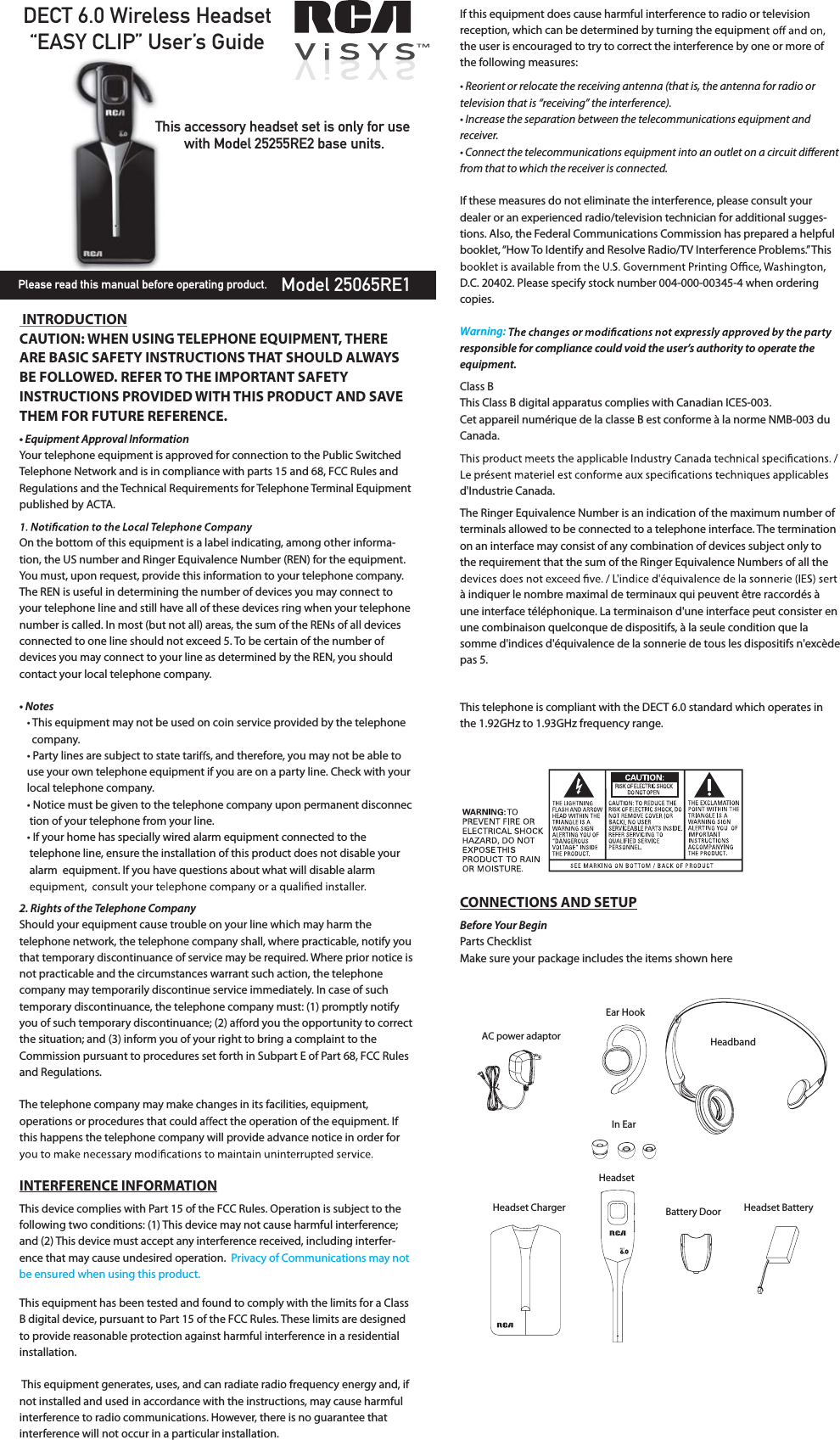 DECT 6.0 Wireless Headset“EASY CLIP” User’s GuideModel 25065RE1This accessory headset set is only for use with Model 25255RE2 base units.Please read this manual before operating product. INTRODUCTIONCAUTION: WHEN USING TELEPHONE EQUIPMENT, THERE ARE BASIC SAFETY INSTRUCTIONS THAT SHOULD ALWAYS BE FOLLOWED. REFER TO THE IMPORTANT SAFETY INSTRUCTIONS PROVIDED WITH THIS PRODUCT AND SAVE THEM FOR FUTURE REFERENCE.                                                           tERVJQNFOUApprovBM*OGPSNBUJPOYour telephone equipment is approved for connection to the Public Switched Telephone Network and is in compliance with parts 15 and 68, FCC Rules and Regulations and the Technical Requirements for Telephone Terminal Equipment published by ACTA.On the bottom of this equipment is a label indicating, among other informa-tion, the US number and Ringer Equivalence Number (REN) for the equipment. You must, upon request, provide this information to your telephone company.The REN is useful in determining the number of devices you may connect to your telephone line and still have all of these devices ring when your telephone number is called. In most (but not all) areas, the sum of the RENs of all devices connected to one line should not exceed 5. To be certain of the number of devices you may connect to your line as determined by the REN, you should contact your local telephone company.t/PtFTt This equipment may not be used on coin service provided by the telephone         company.tParty lines are subject to state tari s, and therefore, you may not be able to     use your own telephone equipment if you are on a party line. Check with your     local telephone company.t/PUJce must be given to the telephone company upon permanent disconnec     tion of your telephone from your line.tIf your home has specially wired alarm equipment connected to the           telephone line, ensure the installation of this product does not disable your      alarm  equipment. If you have questions about what will disable alarm       RJHIUTPGUIFTFMFQIPOFCompanZShould your equipment cause trouble on your line which may harm the telephone network, the telephone company shall, where practicable, notify you that temporary discontinuance of service may be required. Where prior notice is not practicable and the circumstances warrant such action, the telephone company may temporarily discontinue service immediately. In case of such temporary discontinuance, the telephone company must: (1) promptly notify you of such temporary discontinuance; (2) a ord you the opportunity to correct the situation; and (3) inform you of your right to bring a complaint to the Commission pursuant to procedures set forth in Subpart E of Part 68, FCC Rules and Regulations.The telephone company may make changes in its facilities, equipment, operations or procedures that could a ect the operation of the equipment. If this happens the telephone company will provide advance notice in order for INTERFERENCE INFORMATIONThis device complies with Part 15 of the FCC Rules. Operation is subject to the following two conditions: (1) This device may not cause harmful interference; and (2) This device must accept any interference received, including interfer-ence that may cause undesired operation.This equipment has been tested and found to comply with the limits for a Class B digital device, pursuant to Part 15 of the FCC Rules. These limits are designed to provide reasonable protection against harmful interference in a residential installation. This equipment generates, uses, and can radiate radio frequency energy and, if not installed and used in accordance with the instructions, may cause harmful interference to radio communications. However, there is no guarantee that interference will not occur in a particular installation.If this equipment does cause harmful interference to radio or television reception, which can be determined by turning the equipmenthe user is encouraged to try to correct the interference by one or more of the following measures:t3FPSJFOUPSSFMPcaUFUIFSFcFJWJOHBOUFOOBUIBUJsUIFBOUFOOBGPSSBEJPPSUFMFWJTJPOUIBUJT“SFcFJWJOHwUIFJOUFSGFSFOcFt*ODSFBTFUIFTFQBSBUJPObFUwFFOUIFUFMFcPNNVOJcBUJPOTFRVJQNFOUBOESFcFJWFStCPOOFcUUIFUFMFcPNNVOJcBUJPOTFRVJQNFOUJOUPBOPVUMFUPOBDJSDVJUEJòFSFOUGSPNUIBUUPXIJDIUIFSFcFJWFSJTcPOOFcUFdIf these measures do not eliminate the interference, please consult your dealer or an experienced radio/television technician for additional sugges-tions. Also, the Federal Communications Commission has prepared a helpful booklet, “How To Identify and Resolve Radio/TV Interference Problems.” This D.C. 20402. Please specify stock number 004-000-00345-4 when ordering copies.respPOTJCMFGPScompliancFcPVMEvPJEUIFVTFr’TBVUIPSJtZtPPperatFUIFequipment.Class BThis Class B digital apparatus complies with Canadian ICES-003.Cet appareil numérique de la classe B est conforme à la norme NMB-003 du Canada.d&apos;Industrie Canada.The Ringer Equivalence Number is an indication of the maximum number of terminals allowed to be connected to a telephone interface. The termination on an interface may consist of any combination of devices subject only to the requirement that the sum of the Ringer Equivalence Numbers of all the à indiquer le nombre maximal de terminaux qui peuvent être raccordés à une interface téléphonique. La terminaison d&apos;une interface peut consister en une combinaison quelconque de dispositifs, à la seule condition que la somme d&apos;indices d&apos;équivalence de la sonnerie de tous les dispositifs n&apos;excède pas 5.This telephone is compliant with the DECT 6.0 standard which operates in the 1.92GHz to 1.93GHz frequency range.CONNECTIONS AND SETUPBFGPrFYPVSBeginParts ChecklistMake sure your package includes the items shown hereAC power adaptorEar HookHeadbandIn EarHeadset ChargerHeadsetBattery Door Headset BatteryPrivacy of Communications may not  be ensured when using this product.Warning: