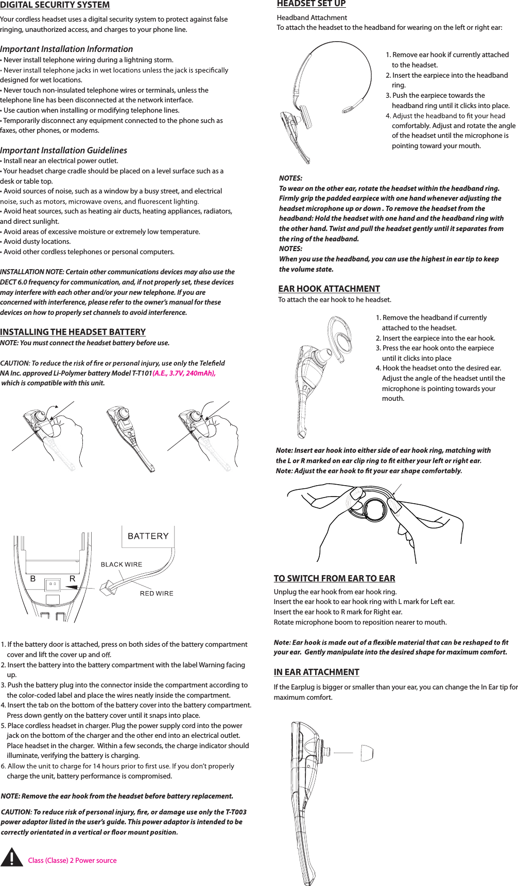 1. If the battery door is attached, press on both sides of the battery compartment          cover and lift the cover up and o .2. Insert the battery into the battery compartment with the label Warning facing      up. 3. Push the battery plug into the connector inside the compartment according to      the color-coded label and place the wires neatly inside the compartment.4. Insert the tab on the bottom of the battery cover into the battery compartment.      Press down gently on the battery cover until it snaps into place.5. Place cordless headset in charger. Plug the power supply cord into the power      jack on the bottom of the charger and the other end into an electrical outlet.      Place headset in the charger.  Within a few seconds, the charge indicator should      illuminate, verifying the battery is charging.    charge the unit, battery performance is compromised.NOTE: Remove the ear hook from the headset before battery replacement.power adaptor listed in the user’s guide. This power adaptor is intended to be HEADSET SET UPHeadband AttachmentTo attach the headset to the headband for wearing on the left or right ear:1. Remove ear hook if currently attached        to the headset.2. Insert the earpiece into the headband      ring.3. Push the earpiece towards the      headband ring until it clicks into place.    comfortably. Adjust and rotate the angle      of the headset until the microphone is      pointing toward your mouth. 1. Remove the headband if currently      attached to the headset.2. Insert the earpiece into the ear hook.3. Press the ear hook onto the earpiece      until it clicks into place4. Hook the headset onto the desired ear.      Adjust the angle of the headset until the      microphone is pointing towards your      mouth. EAR HOOK ATTACHMENTTo attach the ear hook to he headset.NOTES: To wear on the other ear, rotate the headset within the headband ring.Firmly grip the padded earpiece with one hand whenever adjusting the headset microphone up or down . To remove the headset from the headband: Hold the headset with one hand and the headband ring with the other hand. Twist and pull the headset gently until it separates from the ring of the headband. NOTES: When you use the headband, you can use the highest in ear tip to keep the volume state.Note: Insert ear hook into either side of ear hook ring, matching with TO SWITCH FROM EAR TO EARUnplug the ear hook from ear hook ring.Insert the ear hook to ear hook ring with L mark for Left ear.Insert the ear hook to R mark for Right ear. Rotate microphone boom to reposition nearer to mouth.your ear.  Gently manipulate into the desired shape for maximum comfort.IN EAR ATTACHMENTIf the Earplug is bigger or smaller than your ear, you can change the In Ear tip for maximum comfort.DIGITAL SECURITY SYSTEMYour cordless headset uses a digital security system to protect against false ringing, unauthorized access, and charges to your phone line. *NportaOU*OTUBMMBUJPO*OGPSNBUJPOt/Fver install telephone wiring during a lightning storm.designed for wet locations.t/Fver touch non-insulated telephone wires or terminals, unless the telephone line has been disconnected at the network interface.tUse caution when installing or modifying telephone lines.t Temporarily disconnect any equipment connected to the phone such as faxes, other phones, or modems.*NportaOU*OTUBMMBUJPO(VJEFMJOFTtInstall near an electrical power outlet.t Your headset charge cradle should be placed on a level surface such as a desk or table top.tAvoid sources of noise, such as a window by a busy street, and electrical tAvoid heat sources, such as heating air ducts, heating appliances, radiators, and direct sunlight.tAvoid areas of excessive moisture or extremely low temperature.tAvoid dusty locations.tAvoid other cordless telephones or personal computers.*/4TALLA5*0//05&amp;CertaJOPUIFScommunicBUJPOTEFWJcFTNBZBMTPVTFUIF%&amp;$5GrequencZGPScommunicBUJPOandJGOPUQroperlZTFtUIFTFEFWJcFTNBZJOterGFrFXJUIFBDIPUIFSaOEPSyPVSOFXtelephone*GyPVarFconcerneEXJUIJOterGFrenceQMFBTFrFGFStPUIFoXOFr’TNanuBMGPSUIFTFdevicFTPOIoXtPQroperlZTFUDIaOOFMTtPBvPJEJOterGFrence.INSTALLING THE HEADSET BATTERY/05&amp;YPVmVTUconnecUUIFIFBETFUCBUterZbFGPrFVTe./&quot;*OcapproveE-JPolZNFSCBUterZ.oEFMT5&quot;&amp;7N&quot;IXIJDIJTDPNQBUJCMFXJUIUIJTVOJUClass (Classe) 2 Power source