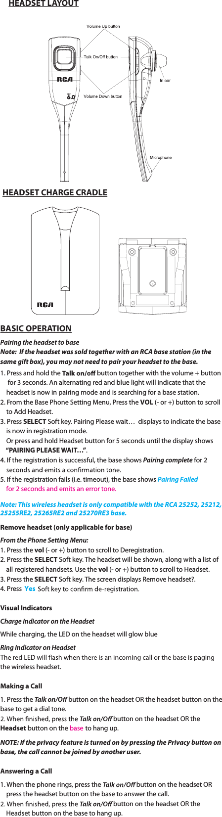 HEADSET LAYOUTHEADSET CHARGE CRADLEBASIC OPERATIONPaJSJOHUIFIFBETFUtPCBTFNote:  If the headset was sold together with an RCA base station (in the same gift box), you may not need to pair your headset to the base. 1. Press and hold the   button together with the volume + button       for 3 seconds. An alternating red and blue light will indicate that the            headset is now in pairing mode and is searching for a base station.  2. From the Base Phone Setting Menu, Press the VOL (- or +) button to scroll      to Add Headset.3. Press SELECT Soft key. Pairing Please wait…  displays to indicate the base      is now in registration mode.    Or press and hold Headset button for 5 seconds until the display shows         “PAIRING  PLEASE WAIT…”.4. If the registration is successful, the base shows PaJSJOHcomplete for 2        5. If the registration fails (i.e. timeout), the base shows Pairing Failed    for 2 seconds and emits an error tone.Remove headset (only applicable for base)From the Phone Setting Menu:1. Press the vol (- or +) button to scroll to Deregistration.2. Press the SELECT Soft key. The headset will be shown, along with a list of          all registered handsets. Use the vol (- or +) button to scroll to Headset.3. Press the SELECT Soft key. The screen displays Remove headset?.4. Press  YesVisual IndicatorsCharge Indicator on the HeadsetWhile charging, the LED on the headset will glow blueRing Indicator on Headsetthe wireless headset.Making a Call1. Press the Talk on/O button on the headset OR the headset button on the base to get a dial tone.button on the headset OR the Headset button on the base to hang up.NOTE: If the privacy feature is turned on by pressing the Privacy button on Note: This wireless headset is only compatible with the RCA 25252, 25212, 25255RE2, 25265RE2 and 25270RE3 base.base, the call cannot be joined by another user.Answering a Call1. When the phone rings, press the  button on the headset OR           press the headset button on the base to answer the call.button on the headset OR the            Headset button on the base to hang up.