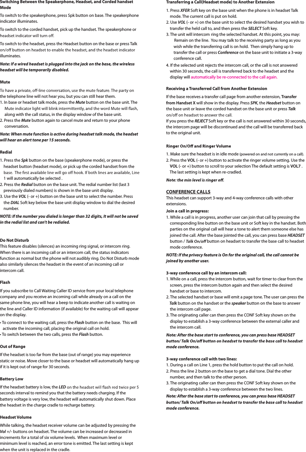 Switching Between the Speakerphone, Headset, and Corded handset ModeTo switch to the speakerphone, press Spk button on base. The speakerphoneindicator illuminates.To switch to the corded handset, pick up the handset. The speakerphone or To switch to the headset, press the Headset button on the base or press Talkilluminates.Note: If a wired headset is plugged into the jack on the base, the wireless headset will be temporarily disabled.Mutethe telephone line will not hear you, but you can still hear them.1. In base or headset talk mode, press the Mute button on the base unit. The     along with the call status, in the display window of the base unit.2. Press the Mute button again to cancel mute and return to your phone conversation.Note: When mute function is active during headset talk mode, the headset will hear an alert tone per 15 seconds.Redial1. Press the Spk button on the base (speakerphone mode), or press the     headset button (headset mode), or pick up the corded handset from the     1 will automatically be selected .2. Press the Redial button on the base unit. The redial number list (last 3     previously dialed numbers) is shown in the base unit display.3. Use the VOL (- or +) button on the base unit to select the number. Press    the DIAL Soft key below the base unit display window to dial the desired    number.NOTE: If the number you dialed is longer than 32 digits, It will not be savedin the redial list and can&apos;t be redialed.Do Not DisturbThis feature disables (silences) an incoming ring signal, or intercom ring.When there is an incoming call or an intercom call, the status indicatorsfunction as normal but the phone will not audibly ring. Do Not Disturb mode also similarly silences the headset in the event of an incoming call or intercom call.FlashIf you subscribe to Call Waiting Caller ID service from your local telephonecompany and you receive an incoming call while already on a call on the same phone line, you will hear a beep to indicate another call is waiting on the line and Caller ID information (if available) for the waiting call will appear on the display.tTo connect to the waiting call, press the Flash button on the base. This will   activate the incoming call, placing the original call on hold.tTo switch between the two calls, press the Flash button.Out of RangeIf the headset is too far from the base (out of range) you may experiencestatic or noise. Move closer to the base or headset will automatically hang up if it is kept out of range for 30 seconds.Battery LowIf the headset battery is low, the LEDseconds interval to remind you that the battery needs charging. If the battery voltage is very low, the headset will automatically shut down. Placethe headset in the charge cradle to recharge battery.Headset VolumeWhile talking, the headset receiver volume can be adjusted by pressing the Vol +/- buttons on headset. The volume can be increased or decreased in increments for a total of six volume levels. When maximum level or minimum level is reached, an error tone is emitted. The last setting is kept when the unit is replaced in the cradle.Transferring a Call(Headset mode) to Another Extension1. Press XFER Soft key on the base unit when the phone is in headset Talk    mode. The current call is put on hold.2. Use VOL (- or +) on the base unit to select the desired handset you wish to    transfer the held call to, and then press the SELECT Soft key.3. The unit will intercom ring the selected handset. At this point, you may:Remain on the line. You may talk to the receiving party as long as you        wish while the transferring call is on hold. Then simply hang up to        transfer the call or press Conference on the base unit to initiate a 3-wayconference call.4. If the selected unit rejects the intercom call, or the call is not answered    within 30 seconds, the call is transferred back to the headset and the     display will  automatically be re-connected to the call again. Receiving a Transferred Call from Another ExtensionIf the base receives a transfer call page from another extension, Transferfrom Handset X will show in the display. Press SPK, the Headset button on the base unit or leave the corded handset on the base unit or press TalkIf you press the REJECT Soft key or the call is not answered within 30 seconds,the intercom page will be discontinued and the call will be transferred back to the original unit.1. Make sure the headset is in idle mode (powered on and not currently on a call).2. Press the VOL (- or +) button to activate the ringer volume setting. Use theVOL (- or +) button to scroll to your selection The default setting is VOL7 . The last setting is kept when re-cradled.CONFERENCE CALLSThis headset can support 3-way and 4-way conference calls with other extensions.Join a call in progress:1. While a call is in progress, another user can join that call by pressing the corresponding line button on the base unit or Soft key in the handset. Both    parties on the original call will hear a tone to alert them someone else has    joined the call. After the base jointed the call, you can press base HEADSET    button /   button on headset to transfer the base call to headset    mode conference.NOTE: If the privacy feature is On for the original call, the call cannot bejoined by another user.3-way conference call by an intercom call:1. While on a call, press the intercom button, wait for timer to clear from the     screen, press the intercom button again and then select the desired    handset or base to intercom.2. The selected handset or base will emit a page tone. The user can press theTalk button on the handset or the speaker button on the base to answer    the intercom call page.3. The originating caller can then press the CONF Soft key shown on the     display to establish a 3-way conference between the external caller and     the intercom call.Note: After the base start to conference, you can press base HEADSET mode conference.3-way conference call with two lines:1. During a call on Line 1, press the hold button to put the call on hold.2. Press the line 2 button on the base to get a dial tone. Dial the other     number, and then talk to the other person.3. The originating caller can then press the CONF Soft key shown on the     display to establish a 3-way conference between the two lines.Note: After the base start to conference, you can press base HEADSET mode conference.