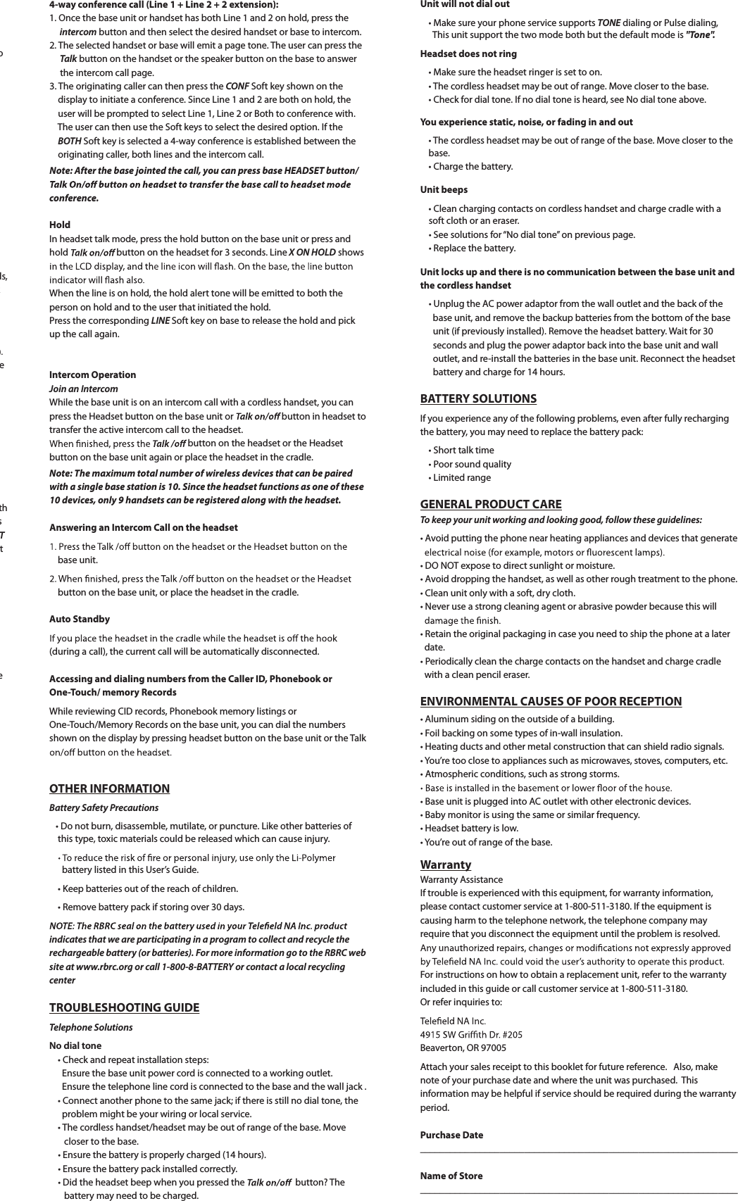 ods,k ).ethsTt e4-way conference call (Line 1 + Line 2 + 2 extension):1. Once the base unit or handset has both Line 1 and 2 on hold, press the  intercom button and then select the desired handset or base to intercom.2. The selected handset or base will emit a page tone. The user can press theTalk button on the handset or the speaker button on the base to answer     the intercom call page.3. The originating caller can then press the CONF Soft key shown on the     display to initiate a conference. Since Line 1 and 2 are both on hold, the     user will be prompted to select Line 1, Line 2 or Both to conference with. The user can then use the Soft keys to select the desired option. If the BOTH Soft key is selected a 4-way conference is established between the     originating caller, both lines and the intercom call.Note: After the base jointed the call, you can press base HEADSET button/conference.HoldIn headset talk mode, press the hold button on the base unit or press and hold button on the headset for 3 seconds. Line X ON HOLD showsWhen the line is on hold, the hold alert tone will be emitted to both the person on hold and to the user that initiated the hold.Press the corresponding LINE Soft key on base to release the hold and pick up the call again.Intercom OperationJoin an IntercomWhile the base unit is on an intercom call with a cordless handset, you can press the Headset button on the base unit or  button in headset totransfer the active intercom call to the headset. button on the headset or the Headset button on the base unit again or place the headset in the cradle.Note: The maximum total number of wireless devices that can be pairedwith a single base station is 10. Since the headset functions as one of these 10 devices, only 9 handsets can be registered along with the headset.Answering an Intercom Call on the headset    base unit.    button on the base unit, or place the headset in the cradle.Auto Standby(during a call), the current call will be automatically disconnected.Accessing and dialing numbers from the Caller ID, Phonebook or One-Touch/ memory RecordsWhile reviewing CID records, Phonebook memory listings or One-Touch/Memory Records on the base unit, you can dial the numbers shown on the display by pressing headset button on the base unit or the TalkOTHER INFORMATIONBattery Safety PrecautionstDo not burn, disassemble, mutilate, or puncture. Like other batteries of     this type, toxic materials could be released which can cause injury.      battery listed in this User’s Guide.t,FFQCatteries out of the reach of children.tRemove battery pack if storing over 30 days.indicates that we are participating in a program to collect and recycle the rechargeable battery (or batteries). For more information go to the RBRC website at www.rbrc.org or call 1-800-8-BATTERY or contact a local recyclingcenterTROUBLESHOOTING GUIDETelephone SolutionsNo dial tonet$IFDLBOErepeat installation steps:      Ensure the base unit power cord is connected to a working outlet.       Ensure the telephone line cord is connected to the base and the wall jack .tConnect another phone to the same jack; if there is still no dial tone, the       problem might be your wiring or local service.t The cordless handset/headset may be out of range of the base. Move       closer to the base.t&amp;OTVre the battery is properly charged (14 hours).t&amp;OTVre the battery pack installed correctly.t%JEUIFIFBETFUCFFQXIFOyou pressed the    button? The       battery may need to be charged.Unit will not dial outtMake sure your phone service supports TONE dialing or Pulse dialing,This unit support the two mode both but the default mode is &quot;Tone&quot;.Headset does not ring tMake sure the headset ringer is set to on.t The cordless headset may be out of range. Move closer to the base.t$IFDLfor dial tone. If no dial tone is heard, see No dial tone above.You experience static, noise, or fading in and outt The cordless headset may be out of range of the base. Move closer to the    base.t$IBrge the battery.Unit beepst$MFBODIBrging contacts on cordless handset and charge cradle with a     soft cloth or an eraser.tSee solutions for “No dial tone” on previous page.tReplace the battery.Unit locks up and there is no communication between the base unit and the cordless handsett6OQMVHUIFAC power adaptor from the wall outlet and the back of the       base unit, and remove the backup batteries from the bottom of the base       unit (if previously installed). Remove the headset battery. Wait for 30       seconds and plug the power adaptor back into the base unit and wall      outlet, and re-install the batteries in the base unit. Reconnect the headset      battery and charge for 14 hours.BATTERY SOLUTIONSIf you experience any of the following problems, even after fully rechargingthe battery, you may need to replace the battery pack:t4IPrt talk timetPoor sound qualityt-JNJted rangeGENERAL PRODUCT CARETo keep your unit working and looking good, follow these guidelines:tAvoid putting the phone near heating appliances and devices that generatet%0/OT expose to direct sunlight or moisture.tAvoid dropping the handset, as well as other rough treatment to the phone.t$MFBOVOJUPOMZXJUIBTPft, dry cloth. t/Fver use a strong cleaning agent or abrasive powder because this willtRetain the original packaging in case you need to ship the phone at a later  date.tPeriodically clean the charge contacts on the handset and charge cradle  with a clean pencil eraser.ENVIRONMENTAL CAUSES OF POOR RECEPTIONtAluminum siding on the outside of a building.tFoil backing on some types of in-wall insulation.t)Fating ducts and other metal construction that can shield radio signals.tYou’re too close to appliances such as microwaves, stoves, computers, etc.tAtmospheric conditions, such as strong storms.t#BTFVOJUJTQMVHHFEJnto AC outlet with other electronic devices.t#Bby monitor is using the same or similar frequency.t)FBETFUCattery is low.tYou’re out of range of the base.WarrantyWarranty AssistanceIf trouble is experienced with this equipment, for warranty information,please contact customer service at 1-800-511-3180. If the equipment is causing harm to the telephone network, the telephone company mayrequire that you disconnect the equipment until the problem is resolved.For instructions on how to obtain a replacement unit, refer to the warrantyincluded in this guide or call customer service at 1-800-511-3180.Or refer inquiries to:Beaverton, OR 97005Attach your sales receipt to this booklet for future reference.   Also, make note of your purchase date and where the unit was purchased. Thisinformation may be helpful if service should be required during the warrantyperiod.Purchase Date________________________________________________________________Name of Store________________________________________________________________