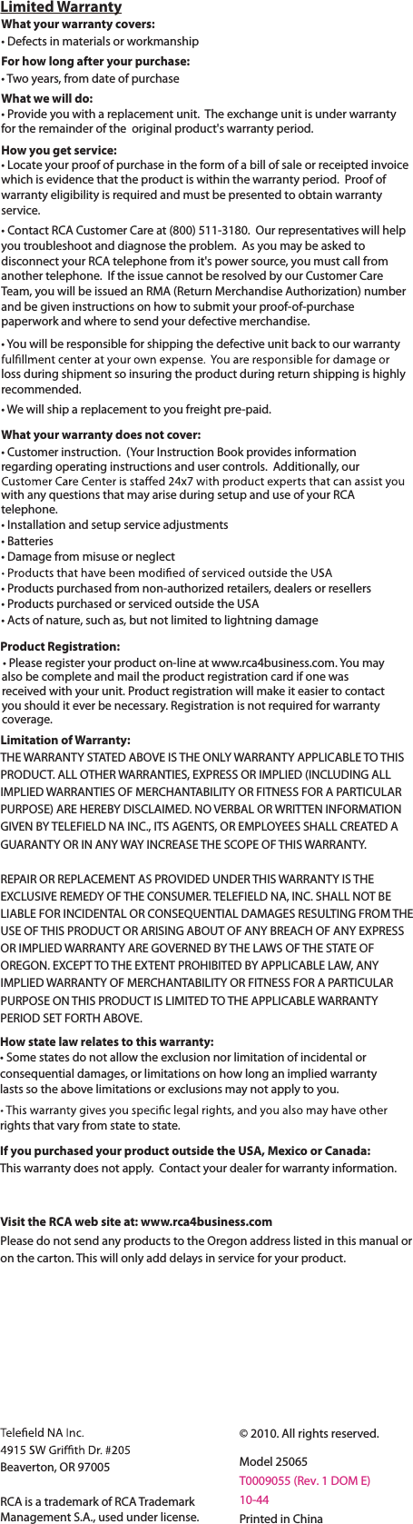 Limited WarrantyProduct Registration:tPlease register your product on-line at www.rca4business.com. You may     also be complete and mail the product registration card if one wasreceived with your unit. Product registration will make it easier to contactyou should it ever be necessary. Registration is not required for warrantycoverage.Limitation of Warranty:THE WARRANTY STATED ABOVE IS THE ONLY WARRANTY APPLICABLE TO THISPRODUCT. ALL OTHER WARRANTIES, EXPRESS OR IMPLIED (INCLUDING ALL IMPLIED WARRANTIES OF MERCHANTABILITY OR FITNESS FOR A PARTICULARPURPOSE) ARE HEREBY DISCLAIMED. NO VERBAL OR WRITTEN INFORMATIONGIVEN BY TELEFIELD NA INC., ITS AGENTS, OR EMPLOYEES SHALL CREATED A GUARANTY OR IN ANY WAY INCREASE THE SCOPE OF THIS WARRANTY.REPAIR OR REPLACEMENT AS PROVIDED UNDER THIS WARRANTY IS THEEXCLUSIVE REMEDY OF THE CONSUMER. TELEFIELD NA, INC. SHALL NOT BE LIABLE FOR INCIDENTAL OR CONSEQUENTIAL DAMAGES RESULTING FROM THEUSE OF THIS PRODUCT OR ARISING ABOUT OF ANY BREACH OF ANY EXPRESS OR IMPLIED WARRANTY ARE GOVERNED BY THE LAWS OF THE STATE OF OREGON. EXCEPT TO THE EXTENT PROHIBITED BY APPLICABLE LAW, ANYIMPLIED WARRANTY OF MERCHANTABILITY OR FITNESS FOR A PARTICULARPURPOSE ON THIS PRODUCT IS LIMITED TO THE APPLICABLE WARRANTYPERIOD SET FORTH ABOVE.Visit the RCA web site at: www.rca4business.comPlease do not send any products to the Oregon address listed in this manual or on the carton. This will only add delays in service for your product.Beaverton, OR 97005RCA is a trademark of RCA TrademarkManagement S.A., used under license.© 2010. All rights reserved.Model 25065T0009055 (Rev. 1 DOM E)10-44Printed in ChinaWhat your warranty covers:tDefects in materials or workmanshipFor how long after your purchase:tTwo years, from date of purchaseWhat we will do:tProvide you with a replacement unit. The exchange unit is under warrantyfor the remainder of the  original product&apos;s warranty period.How you get service:tLocate your proof of purchase in the form of a bill of sale or receipted invoicewhich is evidence that the product is within the warranty period. Proof ofwarranty eligibility is required and must be presented to obtain warrantyservice.tContact RCA Customer Care at (800) 511-3180. Our representatives will help you troubleshoot and diagnose the problem. As you may be asked todisconnect your RCA telephone from it&apos;s power source, you must call fromanother telephone. If the issue cannot be resolved by our Customer CareTeam, you will be issued an RMA (Return Merchandise Authorization) number and be given instructions on how to submit your proof-of-purchasepaperwork and where to send your defective merchandise.tYou will be responsible for shipping the defective unit back to our warrantyloss during shipment so insuring the product during return shipping is highly recommended.tWe will ship a replacement to you freight pre-paid.What your warranty does not cover:tCustomer instruction. (Your Instruction Book provides informationregarding operating instructions and user controls. Additionally, our with any questions that may arise during setup and use of your RCAtelephone.tInstallation and setup service adjustmentst#atteriest%BNBHFGrom misuse or neglecttProducts purchased from non-authorized retailers, dealers or resellerstProducts purchased or serviced outside the USAtActs of nature, such as, but not limited to lightning damageHow state law relates to this warranty:tSome states do not allow the exclusion nor limitation of incidental or consequential damages, or limitations on how long an implied warrantylasts so the above limitations or exclusions may not apply to you.rights that vary from state to state.If you purchased your product outside the USA, Mexico or Canada:This warranty does not apply. Contact your dealer for warranty information.