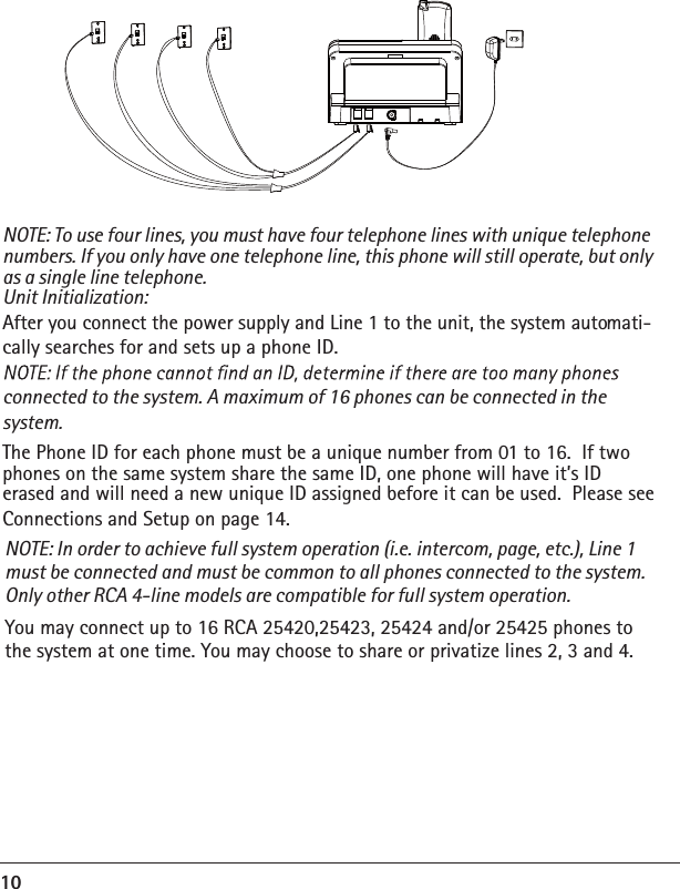 10NOTE: To use four lines, you must have four telephone lines with unique telephone numbers. If you only have one telephone line, this phone will still operate, but only as a single line telephone. Unit Initialization: After you connect the power supply and Line 1 to the unit, the system automati-cally searches for and sets up a phone ID. connected to the system. A maximum of 16 phones can be connected in the system. The Phone ID for each phone must be a unique number from 01 to 16.  If two phones on the same system share the same ID, one phone will have it’s ID erased and will need a new unique ID assigned before it can be used.  Please see Connections and Setup on page 14.NOTE: In order to achieve full system operation (i.e. intercom, page, etc.), Line 1 must be connected and must be common to all phones connected to the system. Only other RCA 4-line models are compatible for full system operation. You may connect up to 16 RCA 25420,25423, 25424 and/or 25425 phones to the system at one time. You may choose to share or privatize lines 2, 3 and 4. 