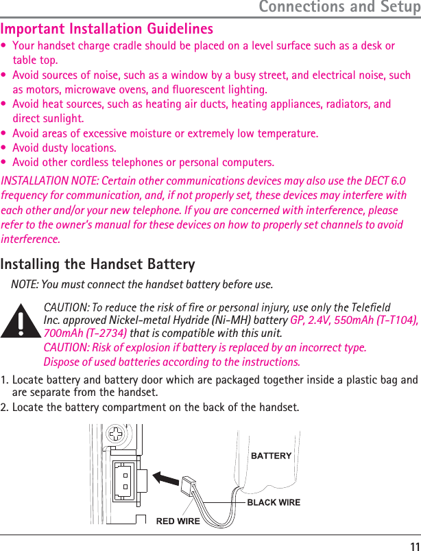 11Connections and SetupImportant Installation GuidelinesInstalling the Handset BatteryNOTE: You must connect the handset battery before use.Inc. approved Nickel-metal Hydride (Ni-MH) battery GP, 2.4V, 550mAh (T-T104), 700mAh (T-2734) that is compatible with this unit.CAUTION: Risk of explosion if battery is replaced by an incorrect type.  Dispose of used batteries according to the instructions.1. àńń9OURńHANDSETńCHARGEńCRADLEńSHOULDńBEńPLACEDńONńAńLEVELńSURFACEńSUCHńASńAńDESKńORńńńńńTABLEńTOPàńń!VOIDńSOURCESńOFńNOISEńSUCHńASńAńWINDOWńBYńAńBUSYńSTREETńANDńELECTRICALńNOISEńSUCHńńńńńASńMOTORSńMICROWAVEńOVENSńANDńĿUORESCENTńLIGHTINGàńń!VOIDńHEATńSOURCESńSUCHńASńHEATINGńAIRńDUCTSńHEATINGńAPPLIANCESńRADIATORSńANDńńńńńDIRECTńSUNLIGHTàńń!VOIDńAREASńOFńEXCESSIVEńMOISTUREńORńEXTREMELYńLOWńTEMPERATUREàńń!VOIDńDUSTYńLOCATIONSàńń!VOIDńOTHERńCORDLESSńTELEPHONESńORńPERSONALńCOMPUTERSINSTALLATION NOTE: Certain other communications devices may also use the DECT 6.0 frequency for communication, and, if not properly set, these devices may interfere with each other and/or your new telephone. If you are concerned with interference, please refer to the owner’s manual for these devices on how to properly set channels to avoid interference.  ,OCATEńBATTERYńANDńBATTERYńDOORńWHICHńAREńPACKAGEDńTOGETHERńINSIDEńAńPLASTICńBAGńANDńAREńSEPARATEńFROMńTHEńHANDSET2. ,OCATEńTHEńBATTERYńCOMPARTMENTńONńTHEńBACKńOFńTHEńHANDSET