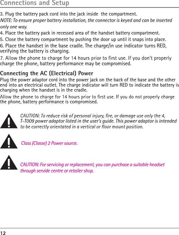 12Connecting the AC (Electrical) PowerPlug the power adaptor cord into the power jack on the back of the base and the other end into an electrical outlet. The charge indicator will turn RED to indicate the battery is charging when the handset is in the cradle.the phone, battery performance is compromised. T-T009 power adaptor listed in the user’s guide. This power adaptor is intended  Class (Classe) 2 Power source.       Connections and SetupCAUTION: For servicing or replacement, you can purchase a suitable headset through servide centre or retailer shop.3. Plug the battery pack cord into the jack inside  the compartment.NOTE: To ensure proper battery installation, the connector is keyed and can be insertedonly one way.4. Place the battery pack in recessed area of the handset battery compartment.5.  Close the battery compartment by pushing the door up until it snaps into place.6. Place the handset in the base cradle. The charge/in use indicator turns RED, verifying the battery is charging.charge the phone, battery performance may be compromised.