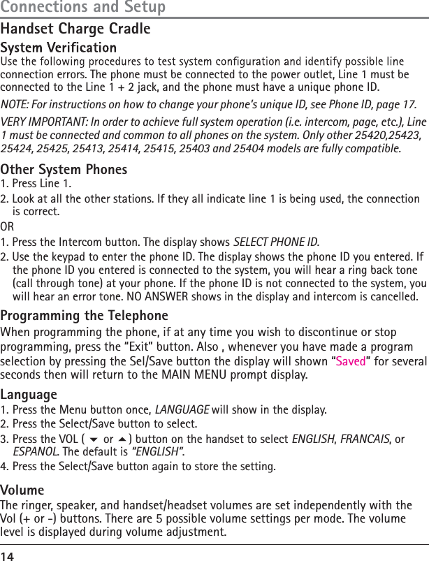 14Connections and SetupHandset Charge Cradleconnection errors. The phone must be connected to the power outlet, Line 1 must be connected to the Line 1 + 2 jack, and the phone must have a unique phone ID.NOTE: For instructions on how to change your phone’s unique ID, see Phone ID, page 17.VERY IMPORTANT: In order to achieve full system operation (i.e. intercom, page, etc.), Line 1 must be connected and common to all phones on the system. Only other 25420,25423, 25424, 25425, 25413, 25414, 25415, 25403 and 25404 models are fully compatible. Other System Phones 1. Press Line 1. 2. Look at all the other stations. If they all indicate line 1 is being used, the connection is correct. OR 1. Press the Intercom button. The display shows SELECT PHONE ID. 2. Use the keypad to enter the phone ID. The display shows the phone ID you entered. If the phone ID you entered is connected to the system, you will hear a ring back tone (call through tone) at your phone. If the phone ID is not connected to the system, you will hear an error tone. NO ANSWER shows in the display and intercom is cancelled. Programming the TelephoneWhen programming the phone, if at any time you wish to discontinue or stop programming, press the “Exit” button. Also , whenever you have made a program selection by pressing the Sel/Save button the display will shown “Saved” for several seconds then will return to the MAIN MENU prompt display.Language1. Press the Menu button once, LANGUAGE will show in the display.2. Press the Select/Save button to select. 3. Press the VOL (  or ) button on the handset to select ENGLISH, FRANCAIS, or ESPANOL. The default is “ENGLISH”.4. Press the Select/Save button again to store the setting.Volume The ringer, speaker, and handset/headset volumes are set independently with the Vol (+ or -) buttons. There are 5 possible volume settings per mode. The volume level is displayed during volume adjustment. 