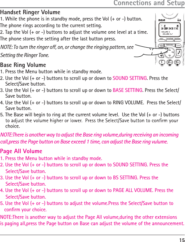 15Handset Ringer Volume 1. While the phone is in standby mode, press the Vol (+ or -) button. The phone rings according to the current setting.2. Tap the Vol (+ or -) buttons to adjust the volume one level at a time. The phone stores the setting after the last button press. Setting the Ringer Tone. NOTE:There is another way to adjust the Base ring volume,during receiving an incoming call,press the Page button on Base exceed 1 time, can adjust the Base ring vulume.Base Ring Volume1. Press the Menu button while in standby mode.2. Use the Vol (+ or -) buttons to scroll up or down to SOUND SETTING. Press the Select/Save button.3. Use the Vol (+ or -) buttons to scroll up or down to BASE SETTING. Press the Select/Save button.4. Use the Vol (+ or -) buttons to scroll up or down to RING VOLUME.  Press the Select/Save button.5. The Base will begin to ring at the current volume level.  Use the Vol (+ or -) buttons choice.1. Press the Menu button while in standby mode.2. Use the Vol (+ or -) buttons to scroll up or down to SOUND SETTING. Press the     Select/Save button.3. Use the Vol (+ or -) buttons to scroll up or down to BS SETTING. Press the     Select/Save button.4. Use the Vol (+ or -) buttons to scroll up or down to PAGE ALL VOLUME. Press the     Select/Save button.5. Use the Vol (+ or -) buttons to adjust the volume.Press the Select/Save button to    conrm your choice.NOTE:There is another way to adjust the Page All volume,during the other extensions is paging all,press the Page button on Base can adjust the volume of the announcement.Connections and SetupPage All Volume