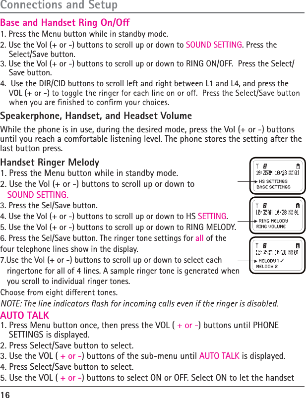 16Connections and SetupHandset Ringer Melody 1. Press the Menu button while in standby mode. 2. Use the Vol (+ or -) buttons to scroll up or down to    SOUND SETTING. 3. Press the Sel/Save button. 4. Use the Vol (+ or -) buttons to scroll up or down to HS SETTING. 5. Use the Vol (+ or -) buttons to scroll up or down to RING MELODY.  6. Press the Sel/Save button. The ringer tone settings for all of the four telephone lines show in the display. 7.Use the Vol (+ or -) buttons to scroll up or down to select each    ringertone for all of 4 lines. A sample ringer tone is generated when   you scroll to individual ringer tones.AUTO TALK1. Press Menu button once, then press the VOL ( + or -) buttons until PHONE SETTINGS is displayed.2. Press Select/Save button to select.3. Use the VOL ( + or -) buttons of the sub-menu until AUTO TALK is displayed.4. Press Select/Save button to select.5. Use the VOL ( + or -) buttons to select ON or OFF. Select ON to let the handset 1. Press the Menu button while in standby mode.2. Use the Vol (+ or -) buttons to scroll up or down to SOUND SETTING. Press the Select/Save button.3. Use the Vol (+ or -) buttons to scroll up or down to RING ON/OFF.  Press the Select/Save button.4.  Use the DIR/CID buttons to scroll left and right between L1 and L4, and press the Speakerphone, Handset, and Headset Volume While the phone is in use, during the desired mode, press the Vol (+ or -) buttons until you reach a comfortable listening level. The phone stores the setting after the last button press. Base and Handset Ring On/O