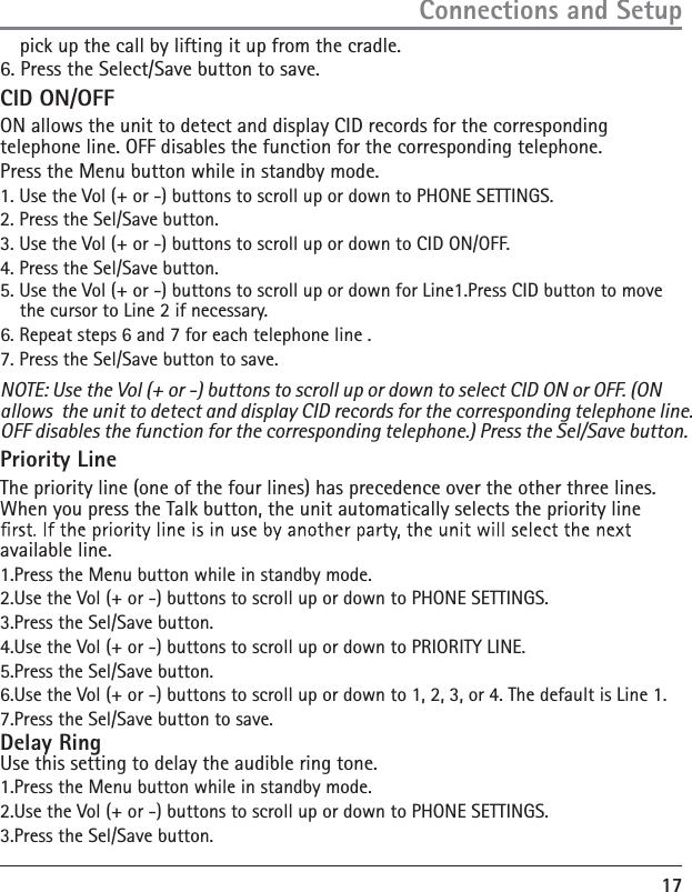 175. Use the Vol (+ or -) buttons to scroll up or down for Line1.Press CID button to move the cursor to Line 2 if necessary. 6. Repeat steps 6 and 7 for each telephone line .7. Press the Sel/Save button to save. NOTE: Use the Vol (+ or -) buttons to scroll up or down to select CID ON or OFF. (ON allows  the unit to detect and display CID records for the corresponding telephone line. OFF disables the function for the corresponding telephone.) Press the Sel/Save button. Priority Line The priority line (one of the four lines) has precedence over the other three lines. When you press the Talk button, the unit automatically selects the priority line available line. 1.Press the Menu button while in standby mode. 2.Use the Vol (+ or -) buttons to scroll up or down to PHONE SETTINGS. 3.Press the Sel/Save button. 4.Use the Vol (+ or -) buttons to scroll up or down to PRIORITY LINE. 5.Press the Sel/Save button. 6.Use the Vol (+ or -) buttons to scroll up or down to 1, 2, 3, or 4. The default is Line 1. 7.Press the Sel/Save button to save. Delay Ring Use this setting to delay the audible ring tone.1.Press the Menu button while in standby mode. 2.Use the Vol (+ or -) buttons to scroll up or down to PHONE SETTINGS. 3.Press the Sel/Save button. Connections and Setuppick up the call by lifting it up from the cradle.6. Press the Select/Save button to save.CID ON/OFFON allows the unit to detect and display CID records for the corresponding telephone line. OFF disables the function for the corresponding telephone. Press the Menu button while in standby mode. 1. Use the Vol (+ or -) buttons to scroll up or down to PHONE SETTINGS. 2. Press the Sel/Save button. 3. Use the Vol (+ or -) buttons to scroll up or down to CID ON/OFF. 4. Press the Sel/Save button.