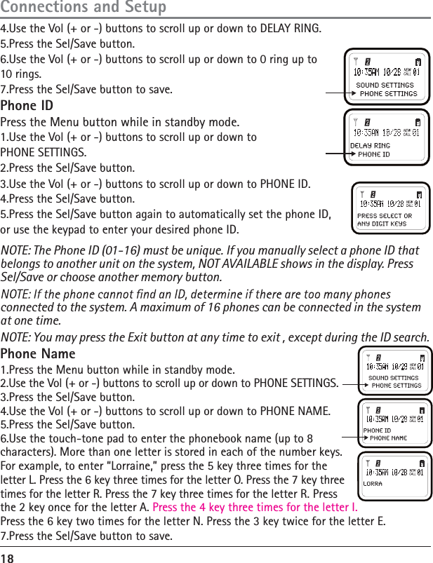 183.Use the Vol (+ or -) buttons to scroll up or down to PHONE ID. 4.Press the Sel/Save button. 5.Press the Sel/Save button again to automatically set the phone ID, or use the keypad to enter your desired phone ID. NOTE: The Phone ID (01-16) must be unique. If you manually select a phone ID that belongs to another unit on the system, NOT AVAILABLE shows in the display. Press Sel/Save or choose another memory button. connected to the system. A maximum of 16 phones can be connected in the system at one time. NOTE: You may press the Exit button at any time to exit , except during the ID search.Phone Name 1.Press the Menu button while in standby mode. 2.Use the Vol (+ or -) buttons to scroll up or down to PHONE SETTINGS. 3.Press the Sel/Save button. 4.Use the Vol (+ or -) buttons to scroll up or down to PHONE NAME. 5.Press the Sel/Save button. 6.Use the touch-tone pad to enter the phonebook name (up to 8 characters). More than one letter is stored in each of the number keys.For example, to enter “Lorraine,” press the 5 key three times for the letter L. Press the 6 key three times for the letter O. Press the 7 key three times for the letter R. Press the 7 key three times for the letter R. Press   the 2 key once for the letter A. Press the 4 key three times for the letter I.Press the 6 key two times for the letter N. Press the 3 key twice for the letter E. 7.Press the Sel/Save button to save. Connections and Setup4.Use the Vol (+ or -) buttons to scroll up or down to DELAY RING. 5.Press the Sel/Save button. 6.Use the Vol (+ or -) buttons to scroll up or down to 0 ring up to 10 rings. 7.Press the Sel/Save button to save. Phone ID Press the Menu button while in standby mode. 1.Use the Vol (+ or -) buttons to scroll up or down to PHONE SETTINGS. 2.Press the Sel/Save button. 