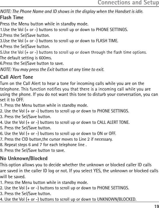 19NOTE: You may press the Exit button at any time to exit. Call Alert Tone Turn on the Call Alert to hear a tone for incoming calls while you are on the using the phone. If you do not want this tone to disturb your conversation, you can set it to OFF. 1. Press the Menu button while in standby mode. 2. Use the Vol (+ or -) buttons to scroll up or down to PHONE SETTINGS. 3. Press the Sel/Save button. 4. Use the Vol (+ or -) buttons to scroll up or down to CALL ALERT TONE. 5. Press the Sel/Save button. 6. Use the Vol (+ or -) buttons to scroll up or down to ON or OFF. 7. Press the CID button,the cursor moves to Line 2 if necessary. 8. Repeat steps 6 and 7 for each telephone line .9. Press the Sel/Save button to save. No Unknown/Blocked This option allows you to decide whether the unknown or blocked caller ID calls are saved in the caller ID log or not. If you select YES, the unknown or blocked calls will be saved. 1. Press the Menu button while in standby mode. 2. Use the Vol (+ or -) buttons to scroll up or down to PHONE SETTINGS. 3. Press the Sel/Save button. 4. Use the Vol (+ or -) buttons to scroll up or down to UNKNOWN/BLOCKED. Connections and SetupNOTE: The Phone Name and ID shows in the display when the Handset is idle. Flash Time Press the Menu button while in standby mode. 1.Use the Vol (+ or -) buttons to scroll up or down to PHONE SETTINGS. 2.Press the Sel/Save button. 3.Use the Vol (+ or -) buttons to scroll up or down to FLASH TIME. 4.Press the Sel/Save button. The default setting is 600ms. 6.Press the Sel/Save button to save. 