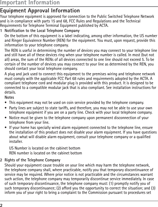 2Equipment Approval InformationYour telephone equipment is approved for connection to the Public Switched Telephone Network and is in compliance with parts 15 and 68, FCC Rules and Regulations and the Technical Requirements for Telephone Terminal Equipment published by ACTA.1  Notication to the Local Telephone Company  On the bottom of this equipment is a label indicating, among other information, the US number and Ringer Equivalence Number (REN) for the equipment. You must, upon request, provide this information to your telephone company.  The REN is useful in determining the number of devices you may connect to your telephone line and still have all of these devices ring when your telephone number is called. In most (but not all) areas, the sum of the RENs of all devices connected to one line should not exceed 5. To be certain of the number of devices you may connect to your line as determined by the REN, you should contact your local telephone company.  A plug and jack used to connect this equipment to the premises wiring and telephone network must comply with the applicable FCC Part 68 rules and requirements adopted by the ACTA. A compliant telephone cord and modular plug is provided with this product. It is designed to be connected to a compatible modular jack that is also compliant. See installation instructions for details. Notes•  This equipment may not be used on coin service provided by the telephone company.•  Party lines are subject to state taris, and therefore, you may not be able to use your own telephone equipment if you are on a party line. Check with your local telephone company.•  Notice must be given to the telephone company upon permanent disconnection of your telephone from your line.•  If your home has specially wired alarm equipment connected to the telephone line, ensure the installation of this product does not disable your alarm equipment. If you have questions about what will disable alarm equipment, consult your telephone company or a qualied installer.   US Number is located on the cabinet bottom  REN number is located on the cabinet bottom2  Rights of the Telephone Company   Should your equipment cause trouble on your line which may harm the telephone network, the telephone company shall, where practicable, notify you that temporary discontinuance of service may be required. Where prior notice is not practicable and the circumstances warrant such action, the telephone company may temporarily discontinue service immediately. In case of such temporary discontinuance, the telephone company must: (1) promptly notify you of such temporary discontinuance; (2) aord you the opportunity to correct the situation; and (3) inform you of your right to bring a complaint to the Commission pursuant to procedures set Important Information