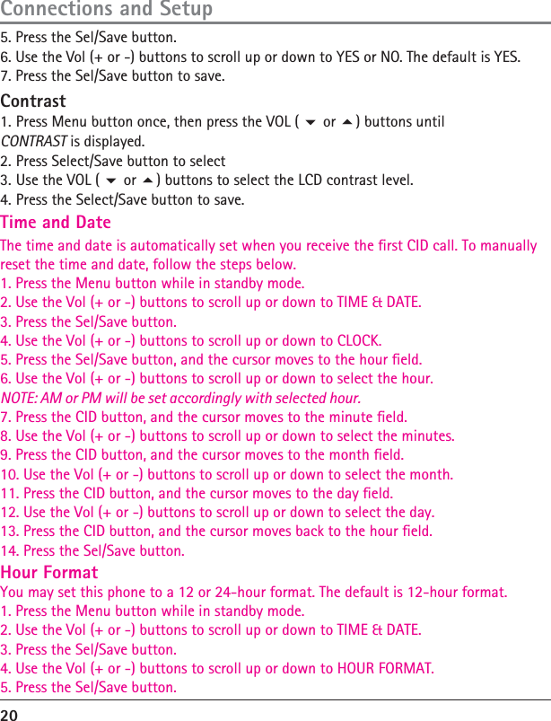 20Connections and Setup5. Press the Sel/Save button. 6. Use the Vol (+ or -) buttons to scroll up or down to YES or NO. The default is YES. 7. Press the Sel/Save button to save.  ContrastTime and Date1.The time and date is automatically set when you receive the rst CID call. To manuallyreset the time and date, follow the steps below.1. Press the Menu button while in standby mode.2. Use the Vol (+ or -) buttons to scroll up or down to TIME &amp; DATE.3. Press the Sel/Save button.4. Use the Vol (+ or -) buttons to scroll up or down to CLOCK.5. Press the Sel/Save button, and the cursor moves to the hour eld.6. Use the Vol (+ or -) buttons to scroll up or down to select the hour.NOTE: AM or PM will be set accordingly with selected hour.7. Press the CID button, and the cursor moves to the minute eld.8. Use the Vol (+ or -) buttons to scroll up or down to select the minutes.9. Press the CID button, and the cursor moves to the month eld.10. Use the Vol (+ or -) buttons to scroll up or down to select the month.11. Press the CID button, and the cursor moves to the day eld.12. Use the Vol (+ or -) buttons to scroll up or down to select the day.13. Press the CID button, and the cursor moves back to the hour eld.14. Press the Sel/Save button.Hour FormatYou may set this phone to a 12 or 24-hour format. The default is 12-hour format.1. Press the Menu button while in standby mode.2. Use the Vol (+ or -) buttons to scroll up or down to TIME &amp; DATE.3. Press the Sel/Save button.4. Use the Vol (+ or -) buttons to scroll up or down to HOUR FORMAT.5. Press the Sel/Save button. Press Menu button once, then press the VOL (  or ) buttons until CONTRAST is displayed.2. Press Select/Save button to select3. Use the VOL (  or ) buttons to select the LCD contrast level.4. Press the Select/Save button to save.