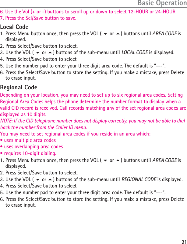 21Basic OperationLocal Code1. Press Menu button once, then press the VOL (  or ) buttons until AREA CODE is displayed.2. Press Select/Save button to select.3. Use the VOL (  or ) buttons of the sub-menu until LOCAL CODE is displayed.4. Press Select/Save button to select5. Use the number pad to enter your three digit area code. The default is “---“.6.Depending on your location, you may need to set up to six regional area codes. SettingRegional Area Codes helps the phone determine the number format to display when avalid CID record is received. Call records matching any of the set regional area codes aredisplayed as 10 digits.NOTE: If the CID telephone number does not display correctly, you may not be able to dial back the number from the Caller ID menu.You may need to set regional area codes if you reside in an area which:àńUSESńMULTIPLEńAREAńCODESàńUSESńOVERLAPPINGńAREAńCODESàńREQUIRESńDIGITńDIALING Press the Select/Save button to store the setting. If you make a mistake, press Delete to erase input.Regional Code1. Press Menu button once, then press the VOL (  or ) buttons until AREA CODE is displayed.2. Press Select/Save button to select.3. Use the VOL (  or ) buttons of the sub-menu until REGIONAL CODE is displayed.4. Press Select/Save button to select5. Use the number pad to enter your three digit area code. The default is “---“.6. Press the Select/Save button to store the setting. If you make a mistake, press Delete to erase input.6. Use the Vol (+ or -) buttons to scroll up or down to select 12-HOUR or 24-HOUR.7. Press the Sel/Save button to save.