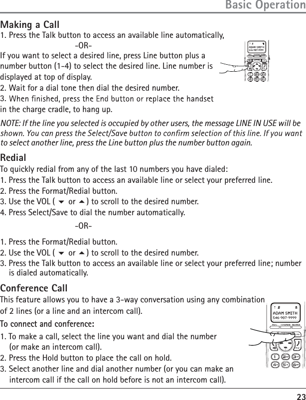 23Basic OperationMaking a Call1. Press the Talk button to access an available line automatically,           -OR- If you want to select a desired line, press Line button plus a number button (1-4) to select the desired line. Line number is displayed at top of display.2. Wait for a dial tone then dial the desired number.3. in the charge cradle, to hang up.NOTE: If the line you selected is occupied by other users, the message LINE IN USE will beto select another line, press the Line button plus the number button again.RedialTo quickly redial from any of the last 10 numbers you have dialed:1. Press the Talk button to access an available line or select your preferred line.2. Press the Format/Redial button.3. Use the VOL (  or ) to scroll to the desired number.4. Press Select/Save to dial the number automatically.      -OR-1. Press the Format/Redial button.2. Use the VOL (  or ) to scroll to the desired number.3. Press the Talk button to access an available line or select your preferred line; number is dialed automatically.Conference CallThis feature allows you to have a 3-way conversation using any combination of 2 lines (or a line and an intercom call).To connect and conference:1.  To make a call, select the line you want and dial the number     (or make an intercom call). 2. Press the Hold button to place the call on hold. 3. Select another line and dial another number (or you can make an     intercom call if the call on hold before is not an intercom call). 