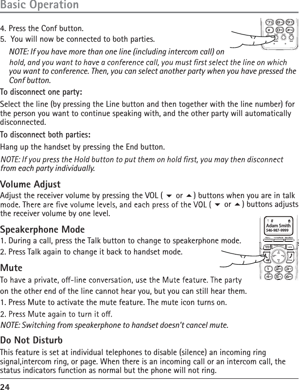 24Basic Operation4. Press the Conf button. 5.  You will now be connected to both parties.    NOTE: If you have more than one line (including intercom call) on you want to conference. Then, you can select another party when you have pressed the Conf button.To disconnect one party:Select the line (by pressing the Line button and then together with the line number) for the person you want to continue speaking with, and the other party will automatically disconnected.To disconnect both parties:Hang up the handset by pressing the End button.from each party individually.Volume AdjustAdjust the receiver volume by pressing the VOL (  or ) buttons when you are in talk  or ) buttons adjusts the receiver volume by one level.Speakerphone Mode1. During a call, press the Talk button to change to speakerphone mode. 2. Press Talk again to change it back to handset mode. Muteon the other end of the line cannot hear you, but you can still hear them.1. Press Mute to activate the mute feature. The mute icon turns on.NOTE: Switching from speakerphone to handset doesn’t cancel mute.Do Not DisturbThis feature is set at individual telephones to disable (silence) an incoming ring signal,intercom ring, or page. When there is an incoming call or an intercom call, the status indicators function as normal but the phone will not ring.Adam Smith546-987-9999