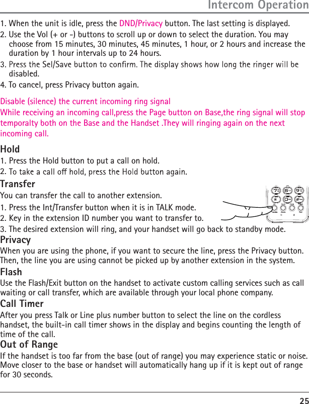 25Intercom Operation1. When the unit is idle, press the DND/Privacy button. The last setting is displayed.2. Use the Vol (+ or -) buttons to scroll up or down to select the duration. You may choose from 15 minutes, 30 minutes, 45 minutes, 1 hour, or 2 hours and increase the duration by 1 hour intervals up to 24 hours.disabled.4. To cancel, press Privacy button again.Disable (silence) the current incoming ring signal While receiving an incoming call,press the Page button on Base,the ring signal will stop temporalty both on the Base and the Handset .They will ringing again on the next incoming call.Hold1. Press the Hold button to put a call on hold. 2. TransferYou can transfer the call to another extension. 1. Press the Int/Transfer button when it is in TALK mode.2. Key in the extension ID number you want to transfer to.3. The desired extension will ring, and your handset will go back to standby mode.PrivacyWhen you are using the phone, if you want to secure the line, press the Privacy button. Then, the line you are using cannot be picked up by another extension in the system.FlashUse the Flash/Exit button on the handset to activate custom calling services such as call waiting or call transfer, which are available through your local phone company.Call TimerAfter you press Talk or Line plus number button to select the line on the cordless handset, the built-in call timer shows in the display and begins counting the length of time of the call.Out of RangeIf the handset is too far from the base (out of range) you may experience static or noise. Move closer to the base or handset will automatically hang up if it is kept out of range for 30 seconds.