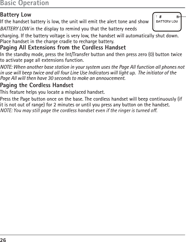 26Basic OperationBattery LowIf the handset battery is low, the unit will emit the alert tone and show BATTERY LOW in the display to remind you that the battery needs charging. If the battery voltage is very low, the handset will automatically shut down. Place handset in the charge cradle to recharge battery.Paging All Extensions from the Cordless HandsetIn the standby mode, press the Int/Transfer button and then press zero (0) button twice to activate page all extensions function.NOTE: When another base station in your system uses the Page All function all phones not in use will beep twice and all four Line Use Indicators will light up.  The initiator of the Page All will then have 30 seconds to make an annoucement.Paging the Cordless HandsetThis feature helps you locate a misplaced handset.Press the Page button once on the base. The cordless handset will beep continuously (if it is not out of range) for 2 minutes or until you press any button on the handset.