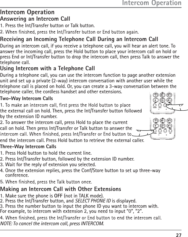 27Intercom OperationAnswering an Intercom Call1. Press the Int/Transfer button or Talk button.2. Receiving an Incoming Telephone Call During an Intercom CallDuring an intercom call, if you receive a telephone call, you will hear an alert tone. To answer the incoming call, press the Hold button to place your intercom call on hold or press End or Int/Transfer button to drop the intercom call, then press Talk to answer the telephone call.Using Intercom with a Telephone CallDuring a telephone call, you can use the intercom function to page another extension unit and set up a private (2-way) intercom conversation with another user while the telephone call is placed on hold. Or, you can create a 3-way conversation between the telephone caller, the cordless handset and other extensions.Two-Way Intercom Calls1. the external call on hold. Then, press the Int/Transfer button followed by the extension ID number.2. To answer the intercom call, press Hold to place the current call on hold. Then press Int/Transfer or Talk button to answer the end the intercom call. Press Hold button to retrieve the external caller.Three-Way Intercom Calls1. Press Hold button to hold the current line.2. Press Int/Transfer button, followed by the extension ID number.3. Wait for the reply of extension you selected.4. Once the extension replies, press the Conf/Store button to set up three-way conference.5. Making an Intercom Call with Other Extensions1. Make sure the phone is OFF (not in TALK mode).2. Press the Int/Transfer button, and SELECT PHONE ID is displayed.3. Press the number button to input the phone ID you want to intercom with. For example, to intercom with extension 2, you need to input “0”, “2”.4. NOTE: To cancel the intercom call, press INTERCOM.Intercom Operation