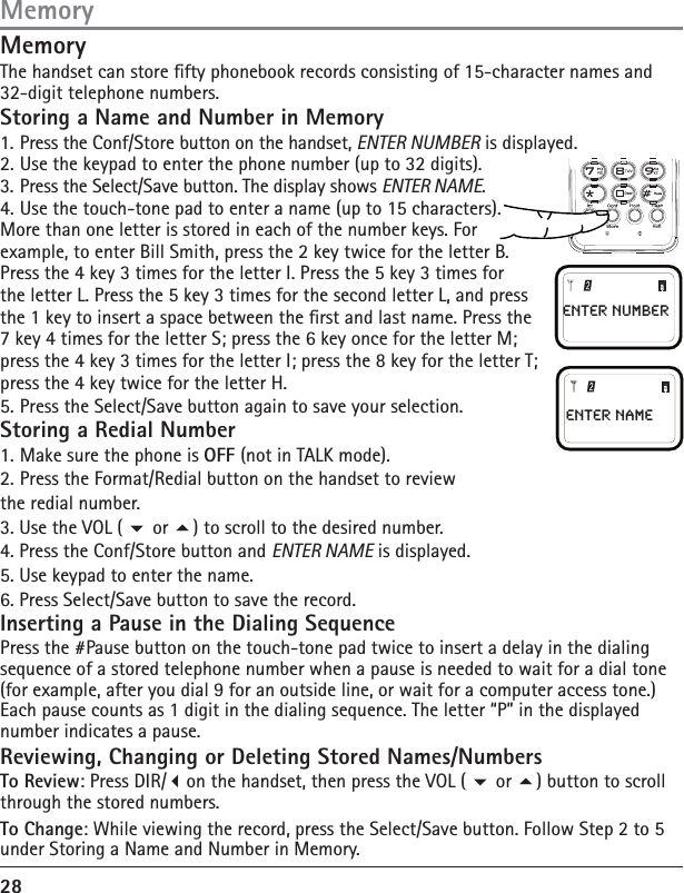 28(QWHU1DPH(QWHUQXPEHUMemoryThe handset can store fty phonebook records consisting of 15-character names and 32-digit telephone numbers.Storing a Name and Number in Memory1. Press the Conf/Store button on the handset, ENTER NUMBER is displayed.2. Use the keypad to enter the phone number (up to 32 digits).3. Press the Select/Save button. The display shows ENTER NAME.4. Use the touch-tone pad to enter a name (up to 15 characters). More than one letter is stored in each of the number keys. For example, to enter Bill Smith, press the 2 key twice for the letter B.Press the 4 key 3 times for the letter I. Press the 5 key 3 times for the letter L. Press the 5 key 3 times for the second letter L, and press the 1 key to insert a space between the rst and last name. Press the 7 key 4 times for the letter S; press the 6 key once for the letter M; press the 4 key 3 times for the letter I; press the 8 key for the letter T; press the 4 key twice for the letter H.5. Press the Select/Save button again to save your selection. Storing a Redial Number1. Make sure the phone is OFF (not in TALK mode).2. Press the Format/Redial button on the handset to review the redial number.3. Use the VOL (  or ) to scroll to the desired number.4. Press the Conf/Store button and ENTER NAME is displayed.5. Use keypad to enter the name.6. Press Select/Save button to save the record.Inserting a Pause in the Dialing SequencePress the #Pause button on the touch-tone pad twice to insert a delay in the dialing sequence of a stored telephone number when a pause is needed to wait for a dial tone (for example, after you dial 9 for an outside line, or wait for a computer access tone.) Each pause counts as 1 digit in the dialing sequence. The letter “P” in the displayed number indicates a pause.Reviewing, Changing or Deleting Stored Names/NumbersTo Review: Press DIR/on the handset, then press the VOL (  or ) button to scroll through the stored numbers. To Change: While viewing the record, press the Select/Save button. Follow Step 2 to 5  under Storing a Name and Number in Memory.Memory