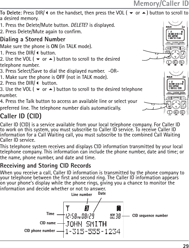 29To Delete: Press DIR/on the handset, then press the VOL (  or ) button to scroll to a desired memory.1. Press the Delete/Mute button. DELETE? is displayed.2. Press Delete/Mute again to conrm. Dialing a Stored Number Make sure the phone is ON (in TALK mode).1. Press the DIR/button.2. Use the VOL (  or ) button to scroll to the desired telephone number.3. Press Select/Save to dial the displayed number.  -OR-1. Make sure the phone is OFF (not in TALK mode).2. Press the DIR/ button.3. Use the VOL (  or ) button to scroll to the desired telephone number.4. Press the Talk button to access an available line or select your preferred line. The telephone number dials automatically. Caller ID (CID)Caller ID (CID) is a service available from your local telephone company. For Caller ID to work on this system, you must subscribe to Caller ID service. To receive Caller ID information for a Call Waiting call, you must subscribe to the combined Call Waiting Caller ID service.This telephone system receives and displays CID information transmitted by your local telephone company. This information can include the phone number, date and time; or the name, phone number, and date and time.Receiving and Storing CID RecordsWhen you receive a call, Caller ID information is transmitted by the phone company to your telephone between the rst and second ring. The Caller ID information appears on your phone’s display while the phone rings, giving you a chance to monitor the information and decide whether or not to answer.Memory/Caller IDDateCID sequence numberLine numberTimeCID phone numberCID name