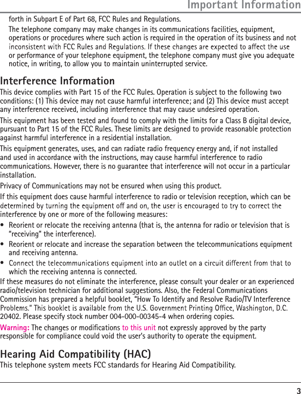 3forth in Subpart E of Part 68, FCC Rules and Regulations.  The telephone company may make changes in its communications facilities, equipment, operations or procedures where such action is required in the operation of its business and not or performance of your telephone equipment, the telephone company must give you adequate notice, in writing, to allow you to maintain uninterrupted service.Interference InformationThis device complies with Part 15 of the FCC Rules. Operation is subject to the following two conditions: (1) This device may not cause harmful interference; and (2) This device must accept any interference received, including interference that may cause undesired operation.This equipment has been tested and found to comply with the limits for a Class B digital device, pursuant to Part 15 of the FCC Rules. These limits are designed to provide reasonable protection against harmful interference in a residential installation.This equipment generates, uses, and can radiate radio frequency energy and, if not installed and used in accordance with the instructions, may cause harmful interference to radio communications. However, there is no guarantee that interference will not occur in a particular installation.Privacy of Communications may not be ensured when using this product.If this equipment does cause harmful interference to radio or television reception, which can be interference by one or more of the following measures:à  Reorient or relocate the receiving antenna (that is, the antenna for radio or television that is “receiving” the interference).à  Reorient or relocate and increase the separation between the telecommunications equipment and receiving antenna.à which the receiving antenna is connected.If these measures do not eliminate the interference, please consult your dealer or an experienced radio/television technician for additional suggestions. Also, the Federal Communications Commission has prepared a helpful booklet, “How To Identify and Resolve Radio/TV Interference 20402. Please specify stock number 004-000-00345-4 when ordering copies.Warning: The changes or modications to this unit not expressly approved by the party responsible for compliance could void the user’s authority to operate the equipment.Hearing Aid Compatibility (HAC)This telephone system meets FCC standards for Hearing Aid Compatibility.Important Information