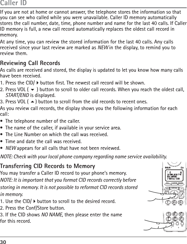 30If you are not at home or cannot answer, the telephone stores the information so that you can see who called while you were unavailable. Caller ID memory automatically stores the call number, date, time, phone number and name for the last 40 calls. If Caller ID memory is full, a new call record automatically replaces the oldest call record in memory.At any time, you can review the stored information for the last 40 calls. Any calls received since your last review are marked as NEW in the display, to remind you to review them. Reviewing Call RecordsAs calls are received and stored, the display is updated to let you know how many calls have been received.1. Press the CID/button rst. The newest call record will be shown.2. Press VOL (  ) button to scroll to older call records. When you reach the oldest call, START/END is displayed.3. Press VOL ( ) button to scroll from the old records to recent ones.As you review call records, the display shows you the following information for each call:•  The telephone number of the caller.•  The name of the caller, if available in your service area. •  The Line Number on which the call was received.•  Time and date the call was received.•  NEW appears for all calls that have not been reviewed.NOTE: Check with your local phone company regarding name service availability.Transferring CID Records to MemoryYou may transfer a Caller ID record to your phone’s memory.NOTE: It is important that you format CID records correctly before storing in memory. It is not possible to reformat CID records stored in memory.1. Use the CID/button to scroll to the desired record.2. Press the Conf/Store button.3. If the CID shows NO NAME, then please enter the name for this record.Caller ID