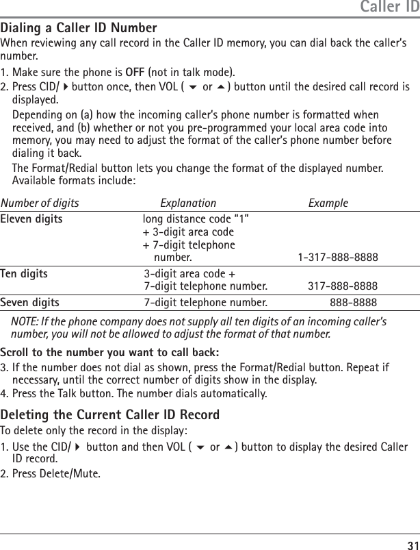 31Dialing a Caller ID NumberWhen reviewing any call record in the Caller ID memory, you can dial back the caller’s number.1. Make sure the phone is OFF (not in talk mode).2. Press CID/button once, then VOL (  or ) button until the desired call record is displayed.  Depending on (a) how the incoming caller’s phone number is formatted when received, and (b) whether or not you pre-programmed your local area code into memory, you may need to adjust the format of the caller’s phone number before dialing it back.   The Format/Redial button lets you change the format of the displayed number. Available formats include:Number of digits  Explanation  ExampleEleven digits  long distance code “1”  + 3-digit area code   + 7-digit telephone   number.                 1-317-888-8888Ten digits  3-digit area code +  7-digit telephone number.  317-888-8888Seven digits  7-digit telephone number.         888-8888NOTE: If the phone company does not supply all ten digits of an incoming caller’s number, you will not be allowed to adjust the format of that number.Scroll to the number you want to call back:3. If the number does not dial as shown, press the Format/Redial button. Repeat if necessary, until the correct number of digits show in the display.4. Press the Talk button. The number dials automatically.Deleting the Current Caller ID RecordTo delete only the record in the display:1. Use the CID/ button and then VOL (  or ) button to display the desired Caller ID record.2. Press Delete/Mute. Caller ID