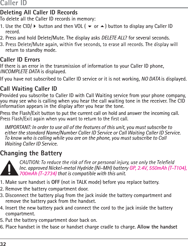 32Inc. approved Nickel-metal Hydride (Ni-MH) battery GP, 2.4V, 550mAh (T-T104), 700mAh (T-2734) that is compatible with this unit. 1. Make sure handset is OFF (not in TALK mode) before you replace battery.2. Remove the battery compartment door.3. Disconnect the battery plug from the jack inside the battery compartment and remove the battery pack from the handset.4. Insert the new battery pack and connect the cord to the jack inside the battery compartment.5. Put the battery compartment door back on.6.  Place handset in the base or handset charge cradle to charge. Allow the handset Deleting All Caller ID RecordsTo delete all the Caller ID records in memory:1. Use the CID/ button and then VOL (  or ) button to display any Caller ID record.2. Press and hold Delete/Mute. The display asks DELETE ALL? for several seconds.3. return to standby mode.Caller ID ErrorsIf there is an error in the transmission of information to your Caller ID phone, INCOMPLETE DATA is displayed.If you have not subscribed to Caller ID service or it is not working, NO DATA is displayed.Call Waiting Caller IDProvided you subscribe to Caller ID with Call Waiting service from your phone company, you may see who is calling when you hear the call waiting tone in the receiver. The CID information appears in the display after you hear the tone.Press the Flash/Exit button to put the current call on hold and answer the incoming call. IMPORTANT: In order to use all of the features of this unit, you must subscribe to either the standard Name/Number Caller ID Service or Call Waiting Caller ID Service. To know who is calling while you are on the phone, you must subscribe to Call Waiting Caller ID Service.Changing the BatteryCaller ID