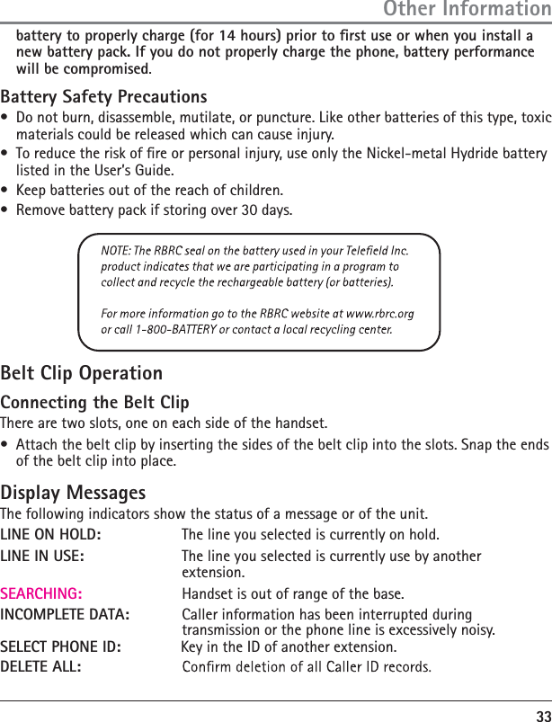 33 extension.SEARCHING:          Handset is out of range of the base.INCOMPLETE DATA:    Caller information has been interrupted during      transmission or the phone line is excessively noisy.SELECT PHONE ID:    Key in the ID of another extension.DELETE ALL:    battery to properly charge (for 14 hours) prior to rst use or when you install a new battery pack. If you do not properly charge the phone, battery performance will be compromised.Battery Safety Precautions•  Do not burn, disassemble, mutilate, or puncture. Like other batteries of this type, toxic materials could be released which can cause injury.•  To reduce the risk of re or personal injury, use only the Nickel-metal Hydride battery listed in the User’s Guide.•  Keep batteries out of the reach of children.•  Remove battery pack if storing over 30 days.Belt Clip OperationConnecting the Belt ClipThere are two slots, one on each side of the handset.•  Attach the belt clip by inserting the sides of the belt clip into the slots. Snap the ends of the belt clip into place.Display MessagesThe following indicators show the status of a message or of the unit.LINE ON HOLD:     The line you selected is currently on hold.LINE IN USE:     The line you selected is currently use by another    Other Information