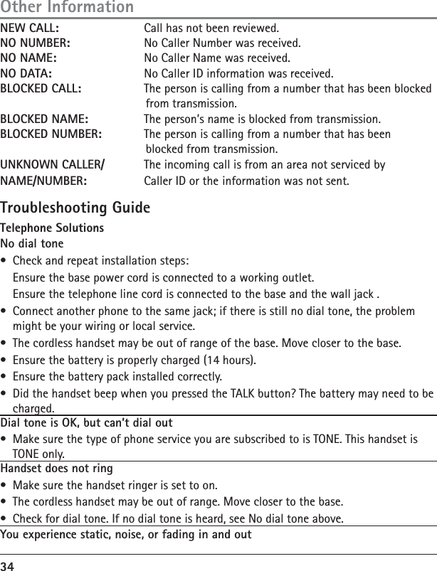 34NEW CALL:    Call has not been reviewed.NO NUMBER:  No Caller Number was received.NO NAME:    No Caller Name was received.NO DATA:    No Caller ID information was received.BLOCKED CALL:    The person is calling from a number that has been blocked        from transmission.BLOCKED NAME:    The person’s name is blocked from transmission.BLOCKED NUMBER:    The person is calling from a number that has been         blocked from transmission.        UNKNOWN CALLER/    The incoming call is from an area not serviced byNAME/NUMBER:   Caller ID or the information was not sent.Troubleshooting GuideTelephone SolutionsNo dial tone•  Check and repeat installation steps:  Ensure the base power cord is connected to a working outlet.  Ensure the telephone line cord is connected to the base and the wall jack .•  Connect another phone to the same jack; if there is still no dial tone, the problem might be your wiring or local service.•  The cordless handset may be out of range of the base. Move closer to the base.•  Ensure the battery is properly charged (14 hours).•  Ensure the battery pack installed correctly. •  Did the handset beep when you pressed the TALK button? The battery may need to be charged.Dial tone is OK, but can’t dial out •  Make sure the type of phone service you are subscribed to is TONE. This handset is TONE only.Handset does not ring  •  Make sure the handset ringer is set to on.•  The cordless handset may be out of range. Move closer to the base.•  Check for dial tone. If no dial tone is heard, see No dial tone above.You experience static, noise, or fading in and outOther Information
