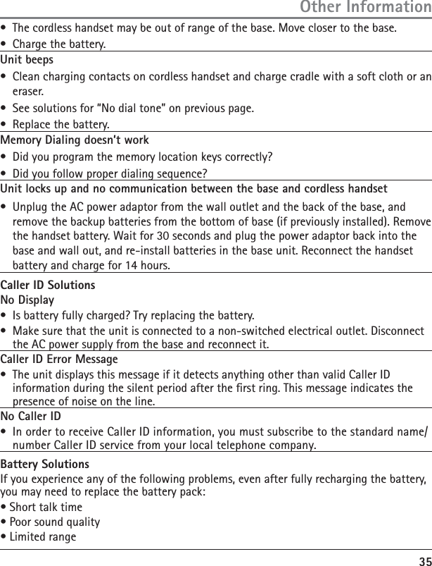 35Other Information•  The cordless handset may be out of range of the base. Move closer to the base.•  Charge the battery.Unit beeps•  Clean charging contacts on cordless handset and charge cradle with a soft cloth or an eraser.•  See solutions for “No dial tone” on previous page.•  Replace the battery.Memory Dialing doesn’t work•  Did you program the memory location keys correctly?•  Did you follow proper dialing sequence? Unit locks up and no communication between the base and cordless handset•  Unplug the AC power adaptor from the wall outlet and the back of the base, and remove the backup batteries from the bottom of base (if previously installed). Remove the handset battery. Wait for 30 seconds and plug the power adaptor back into the base and wall out, and re-install batteries in the base unit. Reconnect the handset battery and charge for 14 hours.Caller ID SolutionsNo Display•  Is battery fully charged? Try replacing the battery.•  Make sure that the unit is connected to a non-switched electrical outlet. Disconnect the AC power supply from the base and reconnect it. Caller ID Error Message•  The unit displays this message if it detects anything other than valid Caller ID information during the silent period after the rst ring. This message indicates the presence of noise on the line. No Caller ID•  In order to receive Caller ID information, you must subscribe to the standard name/number Caller ID service from your local telephone company.Battery SolutionsIf you experience any of the following problems, even after fully recharging the battery, you may need to replace the battery pack:• Short talk time• Poor sound quality• Limited range