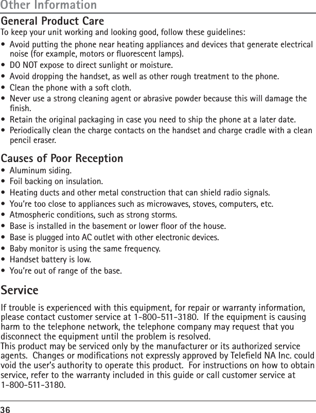 36ServiceGeneral Product CareTo keep your unit working and looking good, follow these guidelines:•  Avoid putting the phone near heating appliances and devices that generate electrical noise (for example, motors or uorescent lamps).•  DO NOT expose to direct sunlight or moisture.•  Avoid dropping the handset, as well as other rough treatment to the phone.•  Clean the phone with a soft cloth. •  Never use a strong cleaning agent or abrasive powder because this will damage the nish.•  Retain the original packaging in case you need to ship the phone at a later date.•  Periodically clean the charge contacts on the handset and charge cradle with a clean pencil eraser.Causes of Poor Reception• Aluminum siding.•  Foil backing on insulation.•  Heating ducts and other metal construction that can shield radio signals.•  You’re too close to appliances such as microwaves, stoves, computers, etc.•  Atmospheric conditions, such as strong storms.•  Base is installed in the basement or lower oor of the house.•  Base is plugged into AC outlet with other electronic devices.•  Baby monitor is using the same frequency.•  Handset battery is low.•  You’re out of range of the base.If trouble is experienced with this equipment, for repair or warranty information, please contact customer service at 1-800-511-3180.  If the equipment is causing harm to the telephone network, the telephone company may request that you disconnect the equipment until the problem is resolved.This product may be serviced only by the manufacturer or its authorized service agents.  Changes or modications not expressly approved by Teleeld NA Inc. could void the user’s authority to operate this product.  For instructions on how to obtain service, refer to the warranty included in this guide or call customer service at 1-800-511-3180.Other Information