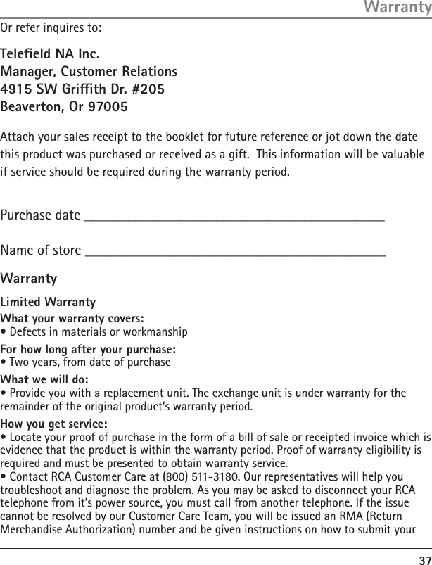 37WarrantyOr refer inquires to:Teleeld NA Inc.Manager, Customer Relations4915 SW Grith Dr. #205Beaverton, Or 97005Attach your sales receipt to the booklet for future reference or jot down the date this product was purchased or received as a gift.  This information will be valuable if service should be required during the warranty period.Purchase date _________________________________________Name of store _________________________________________Limited WarrantyWhat your warranty covers:• Defects in materials or workmanshipFor how long after your purchase:• Two years, from date of purchaseWhat we will do:• Provide you with a replacement unit. The exchange unit is under warranty for the remainder of the original product’s warranty period.How you get service:• Locate your proof of purchase in the form of a bill of sale or receipted invoice which is evidence that the product is within the warranty period. Proof of warranty eligibility is required and must be presented to obtain warranty service.• Contact RCA Customer Care at (800) 511-3180. Our representatives will help you troubleshoot and diagnose the problem. As you may be asked to disconnect your RCA telephone from it’s power source, you must call from another telephone. If the issue cannot be resolved by our Customer Care Team, you will be issued an RMA (Return Merchandise Authorization) number and be given instructions on how to submit your Warranty