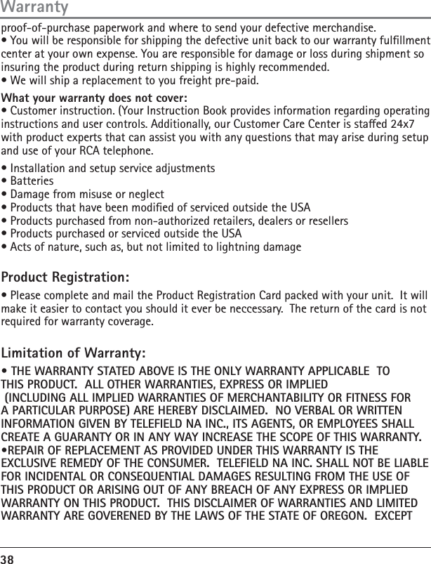 38proof-of-purchase paperwork and where to send your defective merchandise.• You will be responsible for shipping the defective unit back to our warranty fulllment center at your own expense. You are responsible for damage or loss during shipment so insuring the product during return shipping is highly recommended.• We will ship a replacement to you freight pre-paid.What your warranty does not cover:• Customer instruction. (Your Instruction Book provides information regarding operatinginstructions and user controls. Additionally, our Customer Care Center is staed 24x7 with product experts that can assist you with any questions that may arise during setup and use of your RCA telephone.• Installation and setup service adjustments• Batteries• Damage from misuse or neglect• Products that have been modied of serviced outside the USA• Products purchased from non-authorized retailers, dealers or resellers• Products purchased or serviced outside the USA• Acts of nature, such as, but not limited to lightning damageProduct Registration:• Please complete and mail the Product Registration Card packed with your unit.  It will make it easier to contact you should it ever be neccessary.  The return of the card is not required for warranty coverage.Limitation of Warranty:• THE WARRANTY STATED ABOVE IS THE ONLY WARRANTY APPLICABLE  TO THIS PRODUCT.  ALL OTHER WARRANTIES, EXPRESS OR IMPLIED     (INCLUDING ALL IMPLIED WARRANTIES OF MERCHANTABILITY OR FITNESS FOR A PARTICULAR PURPOSE) ARE HEREBY DISCLAIMED.  NO VERBAL OR WRITTEN INFORMATION GIVEN BY TELEFIELD NA INC., ITS AGENTS, OR EMPLOYEES SHALL CREATE A GUARANTY OR IN ANY WAY INCREASE THE SCOPE OF THIS WARRANTY.•REPAIR OF REPLACEMENT AS PROVIDED UNDER THIS WARRANTY IS THE EXCLUSIVE REMEDY OF THE CONSUMER.  TELEFIELD NA INC. SHALL NOT BE LIABLE FOR INCIDENTAL OR CONSEQUENTIAL DAMAGES RESULTING FROM THE USE OF THIS PRODUCT OR ARISING OUT OF ANY BREACH OF ANY EXPRESS OR IMPLIED WARRANTY ON THIS PRODUCT.  THIS DISCLAIMER OF WARRANTIES AND LIMITED WARRANTY ARE GOVERENED BY THE LAWS OF THE STATE OF OREGON.  EXCEPT Warranty