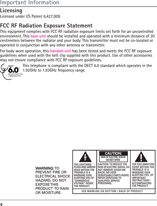 4LicensingLicensed under US Patent 6,427,009.FCC RF Radiation Exposure StatementThis equipment complies with FCC RF radiation exposure limits set forth for an uncontrolled environment. This base unit should be installed and operated with a minimum distance of 20 centimeters between the radiator and your body. This transmitter must not be co-located or operated in conjunction with any other antenna or transmitter.For body worn operation, this handset unit has been tested and meets the FCC RF exposure guidelines when used with the belt clip supplied with this product. Use of other accessories may not ensure compliance with FCC RF exposure guidelines.This telephone is compliant with the DECT 6.0 standard which operates in the 1.92GHz to 1.93GHz frequency range.SEE MARKING ON BOTTOM / BACK OF PRODUCTRISK OF ELECTRIC SHOCK            DO NOT OPENWARNING: TOPREVENT FIRE ORELECTRICAL SHOCKHAZARD, DO NOTEXPOSE THISPRODUCT  TO RAINOR MOISTURE.THE LIGHTNINGFLASH AND ARROWHEAD WITHIN THETRIANGLE IS AWARNING SIGNALERTING YOU OF“DANGEROUSVOLTAGE” INSIDETHE PRODUCT.CAUTION: TO REDUCE THERISK OF ELECTRIC SHOCK, DONOT REMOVE COVER (ORBACK). NO USERSERVICEABLE PARTS INSIDE.REFER SERVICING TOQUALIFIED SERVICEPERSONNEL.THE EXCLAMATIONPOINT WITHIN THETRIANGLE IS AWARNING SIGNALERTING YOU  OFIMPORTANTINSTRUCTIONSACCOMPANYINGTHE PRODUCT.CAUTION:Important Information