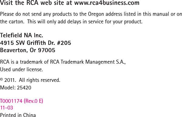 Visit the RCA web site at www.rca4business.comPlease do not send any products to the Oregon address listed in this manual or on the carton.  This will only add delays in service for your product.Beaverton, Or 97005RCA is a trademark of RCA Trademark Management S.A.,Used under license.© 2011.  All rights reserved.Model: 25420T0001174 (Rev.0 E)   11-03Printed in China