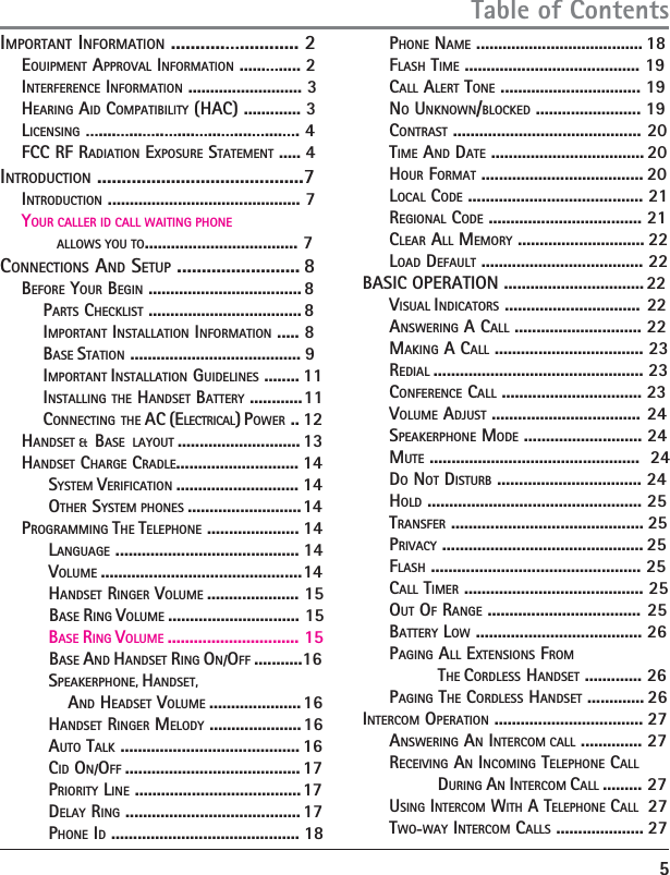 IMPORTANT INFORMATlON ...........…............ 2     EOUIPMENT APPROVAL INFORMATlON ......…..... 2     INTERFERENCE INFORMATlON .......................... 3     HEARING AID COMPATIBILlTY (HAC) ............. 3    LICENSING …....…...…..…....…...…....…....…. 4    FCC RF RADIATION EXPOSURE STATEMENT ..... 4INTRODUCTION ..........................................7    INTRODUCTION ............................................ 7    YOUR CALLER ID CALL WAITING PHONE               ALLOWS YOU TO................................... 7CONNECTIONS AND SETUP ......................... 8    BEFORE YOUR BEGIN ................................... 8        PARTS CHECKLIST ................................... 8        IMPORTANT INSTALLATION INFORMATION ..... 8        BASE STATION ....................................... 9        IMPORTANT INSTALLATION GUIDELINES ........ 11        INSTALLING THE HANDSET BATTERY ............11        CONNECTING THE AC (ELECTRICAL) POWER .. 12    HANDSET &amp;  BASE  LAYOUT ............................ 13    HANDSET CHARGE CRADLE............................ 14         SYSTEM VERIFICATION ............................ 14         OTHER SYSTEM PHONES .......................... 14    PROGRAMMING THE TELEPHONE ..................... 14         LANGUAGE .......................................... 14         VOLUME .............................................. 14         HANDSET RINGER VOLUME ..................... 15             BASE RING VOLUME .............................. 15         BASE RING VOLUME .............................. 15             BASE AND HANDSET RING ON/OFF ...........16         SPEAKERPHONE, HANDSET,                  AND HEADSET VOLUME ..................... 16         HANDSET RINGER MELODY ..................... 16         AUTO TALK ......................................... 16         CID ON/OFF ........................................ 17         PRIORITY LINE ...................................... 17         DELAY RING ........................................ 17         PHONE ID ........................................... 18                         PHONE NAME ...................................... 18     FLASH TIME ........................................ 19     CALL ALERT TONE ................................ 19     NO UNKNOWN/BLOCKED ........................ 19     CONTRAST ........................................... 20     TIME AND DATE ................................... 20     HOUR FORMAT ..................................... 20     LOCAL CODE ........................................ 21     REGIONAL CODE ................................... 21     CLEAR ALL MEMORY ............................. 22     LOAD DEFAULT ..................................... 22BASIC OPERATION ................................ 22     VISUAL INDICATORS ............................... 22     ANSWERING A CALL ............................. 22     MAKING A CALL .................................. 23     REDIAL ................................................ 23     CONFERENCE CALL ................................ 23     VOLUME ADJUST .................................. 24     SPEAKERPHONE MODE ........................... 24     MUTE ................................................  24     DO NOT DISTURB ................................. 24     HOLD ................................................. 25     TRANSFER ............................................ 25     PRIVACY .............................................. 25     FLASH ................................................ 25     CALL TIMER ......................................... 25     OUT OF RANGE ................................... 25     BATTERY LOW ...................................... 26     PAGING ALL EXTENSIONS FROM              THE CORDLESS HANDSET ............. 26     PAGING THE CORDLESS HANDSET ............. 26INTERCOM OPERATION .................................. 27     ANSWERING AN INTERCOM CALL .............. 27     RECEIVING AN INCOMING TELEPHONE CALL                    DURING AN INTERCOM CALL ......... 27     USING INTERCOM WITH A TELEPHONE CALL  27     TWO-WAY INTERCOM CALLS .................... 27      5Table of Contents